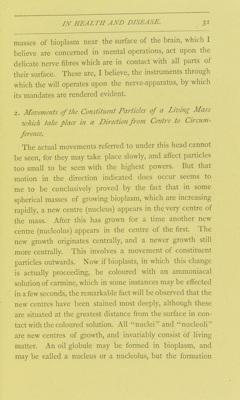 masses of bioplasm near the surface of the brain, which I believe are concerned in mental operations, act upon the delicate nerve fibres which are in contact with all parts of their surface. These are, I believe, the instruments through which the will operates upon the nerve-apparatus, by which its mandates are rendered evident. 2. Movements of the Constituent Particles of a Living Mass 'which take place in a Direction from Centre to Circuni- ference. The actual movements referred to under this head cannot be seen, for they may take place slowly, and afiect particles too small to be seen with the highest powers. But that motion in the direction indicated does occur seems to me to be conclusively proved by the fact that in some spherical masses of growing bioplasm, which are increasing rapidly, a new centre (nucleus) appears in the very centre of the mass. After this has grown for a time another new centre (nucleolus) appears in the centre of the first. The new growth originates centrally, and a newer growth still more centrally. This involves a movement of constituent particles outwards. Now if bioplasts, in which this change is actually proceeding, be coloured with an ammoniacal solution of carmine, which in some instances may be effected in a few seconds, the remarkable fact will be observed that the new centres have been stained most deeply, although these are situated at the greatest distance from the surface in con- tact with the coloured solution. All “nuclei” and “nucleoli” are new centres of growth, and invariably consist of living matter. An oil globule may be formed in bioplasm, and may be called a nucleus or a nucleolus, but the formation
