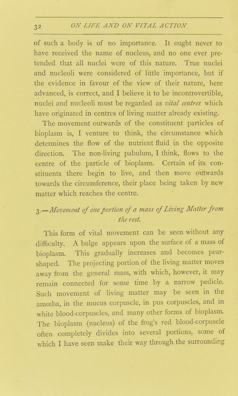 of such a body is of no importance. It ought never to have received the name of nucleus, and no one ever pre- tended that all nuclei were of this nature. True nuclei and nucleoli were considered of little importance, but if the evidence in favour of the view of their nature, here advanced, is correct, and I believe it to be incontrovertible, nuclei and nucleoli must be regarded as vital centres which have originated in centres of living matter already existing. The movement outwards of the constituent particles of bioplasm is, I venture to think, the circumstance which determines the flow of the nutrient fluid in the opposite direction. The non-living pabulum, I think, flows to the centre of the particle of bioplasm. Certain of its con- stituents there begin to live, and then move outwards towards the circumference, their place being taken by new matter which reaches the centre. 3.—Movement of one portion of a mass of Living Matter from the rest. This form of vital movement can be seen without any difficulty. A bulge appears upon the surface of a mass of bioplasm. This gradually increases and becomes pear- shaped. The projecting portion of the living matter moves away from the general mass, with which, however, it may remain connected for some time by a narrow pedicle. Such movement of living matter may be seen in the amoeba, in the mucus corpuscle, in pus corpuscles, and in white blood-corpuscles, and many other forms of bioplasm. The bioplasm (nucleus) of the frog’s red blood-corpuscle often completely divides into several portions, some of which I have seen make their way through the surrounding