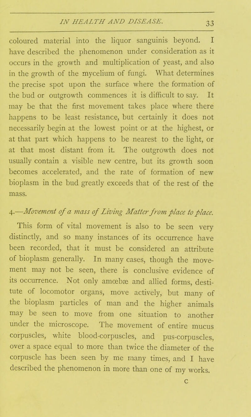 coloured material into the liquor sanguinis beyond. I have described the phenomenon under consideration as it occurs in the growth and multiplication of yeast, and also in the growth of the mycelium of fungi. What determines the precise spot upon the surface where the formation of the bud or outgrowth commences it is difficult to say. It may be that the first movement takes place where there happens to be least resistance, but certainly it does not necessarily begin at the lowest point or at the highest, or at that part which happens to be nearest to the light, or at that most distant from it. The outgrowth does not usually contain a visible new centre, but its growth soon becomes accelerated, and the rate of formation of new bioplasm in the bud greatly exceeds that of the rest of the mass. 4.—Movement of a mass of Living Matter from place to place. This form of vital movement is also to be seen very distinctly, and so many instances of its occurrence have been recorded, that it must be considered an attribute of bioplasm generally. In many cases, though the move- ment may not be seen, there is conclusive evidence of its occurrence. Not only amoebae and allied forms, desti- tute of locomotor organs, move actively, but many of the bioplasm particles of man and the higher animals may be seen to move from one situation to another under the microscope. The movement of entire mucus corpuscles, white blood-corpuscles, and pus-corpuscles, over a space equal to more than twice the diameter of the corpuscle has been seen by me many times, and I have described the phenomenon in more than one of my w^orks. c