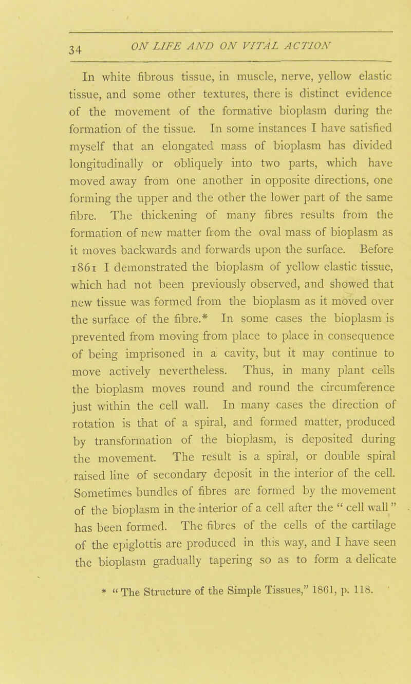 In white fibrous tissue, in muscle, nerve, yellow elastic tissue, and some other textures, there is distinct evidence of the movement of the formative bioplasm during the formation of the tissue. In some instances I have satisfied myself that an elongated mass of bioplasm has divided longitudinally or obliquely into two parts, which have moved away from one another in opposite directions, one forming the upper and the other the lower part of the same fibre. The thickening of many fibres results from the formation of new matter from the oval mass of bioplasm as it moves backwards and forwards upon the surface. Before 1861 I demonstrated the bioplasm of yellow elastic tissue, which had not been previously observed, and showed that new tissue was formed from the bioplasm as it moved over the surface of the fibre.* In some cases the bioplasm is prevented from moving from place to place in consequence of being imprisoned in a cavity, but it may continue to move actively nevertheless. Thus, in many plant cells the bioplasm moves round and round the circumference just within the cell wall. In many cases the direction of rotation is that of a spiral, and formed matter, produced by transformation of the bioplasm, is deposited during the movement. The result is a spiral, or double spiral raised line of secondary deposit in the interior of the cell. Sometimes bundles of fibres are formed by the movement of the bioplasm in the interior of a cell after the “ cell wall ” has been formed. The fibres of the cells of the cartilage of the epiglottis are produced in this way, and I have seen the bioplasm gradually tapering so as to form a delicate * “The Structure of the Simple Tissues,” 1861, p. 118.
