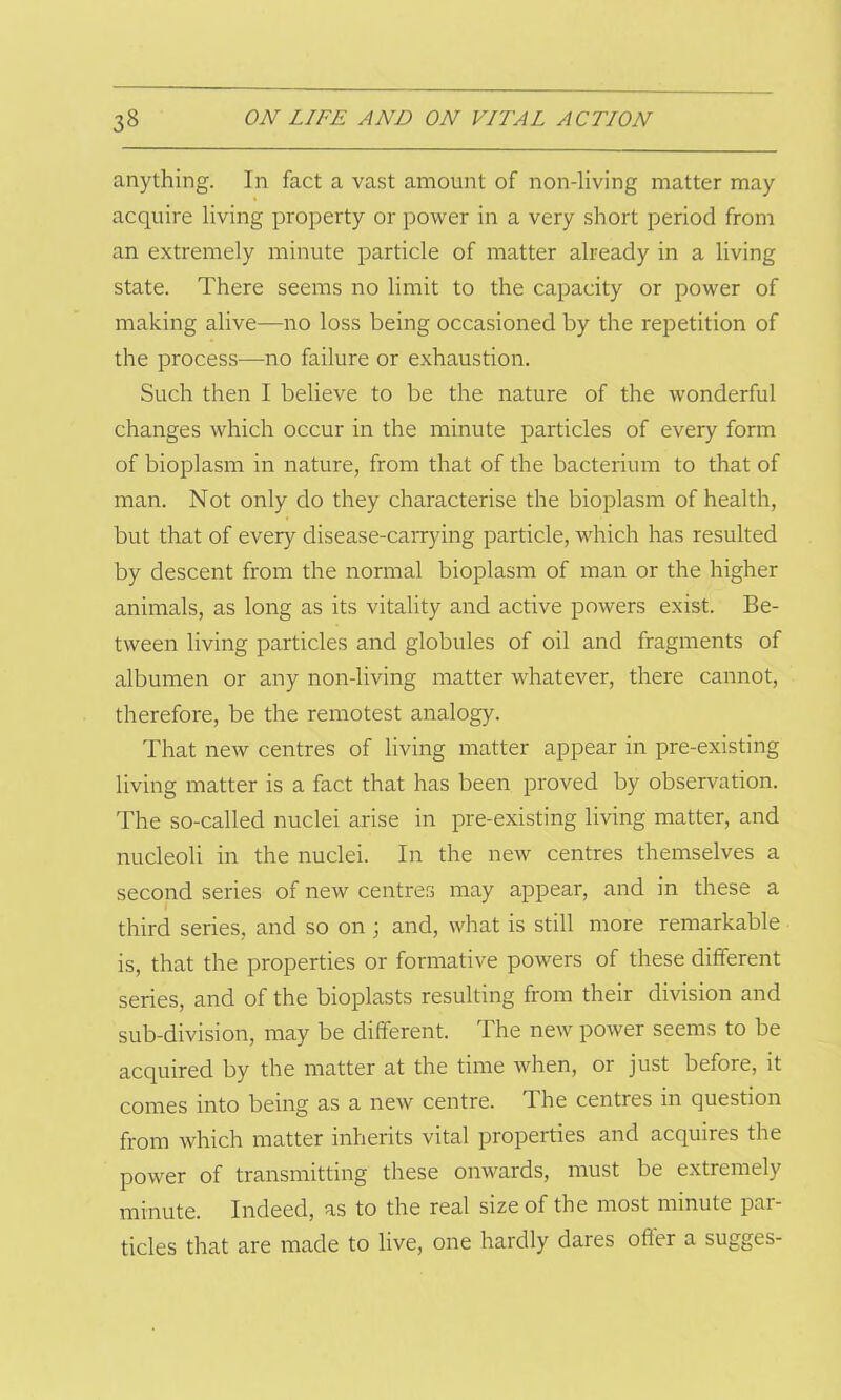 anything. In fact a vast amount of non-living matter may acquire living property or power in a very short period from an extremely minute particle of matter already in a living state. There seems no limit to the capacity or power of making alive—no loss being occasioned by the repetition of the process—-no failure or exhaustion. Such then I believe to be the nature of the wonderful changes which occur in the minute particles of every form of bioplasm in nature, from that of the bacterium to that of man. Not only do they characterise the bioplasm of health, but that of every disease-carrying particle, which has resulted by descent from the normal bioplasm of man or the higher animals, as long as its vitality and active powers exist. Be- tween living particles and globules of oil and fragments of albumen or any non-living matter whatever, there cannot, therefore, be the remotest analogy. That new centres of living matter appear in pre-existing living matter is a fact that has been proved by observation. The so-called nuclei arise in pre-existing living matter, and nucleoli in the nuclei. In the new centres themselves a second series of new centres may appear, and in these a third series, and so on ; and, what is still more remarkable is, that the properties or formative powers of these different series, and of the bioplasts resulting from their division and sub-division, may be different. The new power seems to be acquired by the matter at the time when, or just before, it comes into being as a new centre. The centres in question from which matter inherits vital properties and acquires the power of transmitting these onwards, must be extremely minute. Indeed, as to the real size of the most minute par- ticles that are made to live, one hardly dares oiler a sugges-