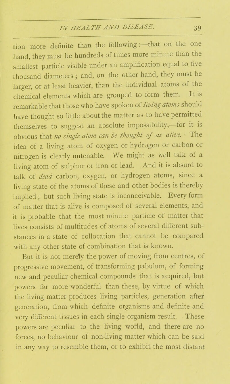 tion more definite than the following: that on the one hand, they must be hundreds of times more minute than the smallest particle visible under an amplification equal to five thousand diameters ; and, on the other hand, they must be larger, or at least heavier, than the individual atoms of the chemical elements which are grouped to form them. It is remarkable that those who have spoken of living atoms should have thought so little about the matter as to have permitted themselves to suggest an absolute impossibility,—for it is obvious that no single atom can be thought of as alive. ■ I he idea of a living atom of oxygen or hydrogen or carbon or nitrogen is clearly untenable. We might as well talk of a living atom of sulphur or iron or lead. And it is absurd to talk of dead carbon, oxygen, or hydrogen atoms, since a living state of the atoms of these and other bodies is thereby implied; but such living state is inconceivable. Every form of matter that is alive is composed of several elements, and it is probable that the most minute particle of matter that lives consists of multitudes of atoms of several different sub- stances in a state of collocation that cannot be compared with any other state of combination that is known. But it is not merely the power of moving from centres, of progressive movement, of transforming pabulum, of forming new and peculiar chemical compounds that is acquired, but powers far more wonderful than these, by virtue of which the living matter produces living particles, generation after generation, from which definite organisms and definite and very different tissues in each single organism result. These powers are peculiar to the living world, and there are no forces, no behaviour of non-living matter which can be said in any way to resemble them, or to exhibit the most distant