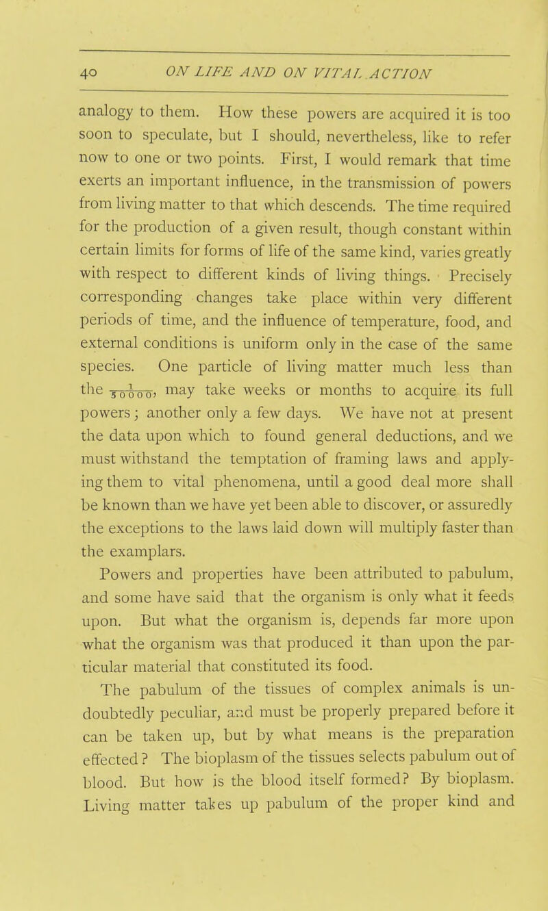 analogy to them. How these powers are acquired it is too soon to speculate, but I should, nevertheless, like to refer now to one or two points. First, I would remark that time exerts an important influence, in the transmission of powers from living matter to that which descends. The time required for the production of a given result, though constant within certain limits for forms of life of the same kind, varies greatly with respect to different kinds of living things. Precisely corresponding changes take place within very different periods of time, and the influence of temperature, food, and external conditions is uniform only in the case of the same species. One particle of living matter much less than the Towo) may take weeks or months to acquire its full powers; another only a few days. We have not at present the data upon which to found general deductions, and we must withstand the temptation of framing laws and apply- ing them to vital phenomena, until a good deal more shall be known than we have yet been able to discover, or assuredly the exceptions to the laws laid down will multiply faster than the examplars. Powers and properties have been attributed to pabulum, and some have said that the organism is only what it feeds upon. But what the organism is, depends far more upon what the organism was that produced it than upon the par- ticular material that constituted its food. The pabulum of the tissues of complex animals is un- doubtedly peculiar, and must be properly prepared before it can be taken up, but by what means is the preparation effected ? The bioplasm of the tissues selects pabulum out of blood. But how is the blood itself formed? By bioplasm. Living matter takes up pabulum of the proper kind and