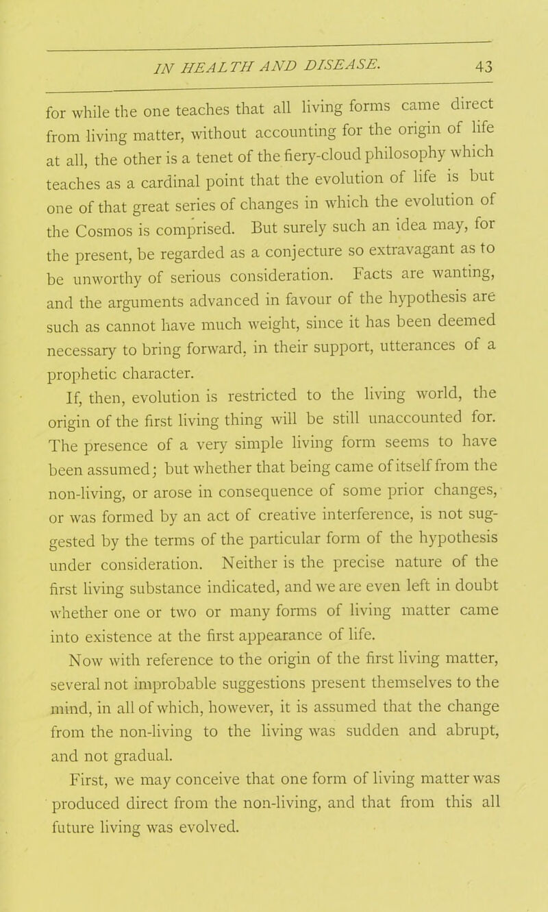 for while the one teaches that all living forms came direct from living matter, without accounting for the origin of life at all, the other is a tenet of the fiery-cloud philosophy which teaches as a cardinal point that the evolution of life is but one of that great series of changes in which the evolution of the Cosmos is comprised. But surely such an idea may, for the present, be regarded as a conjecture so extravagant as to be unworthy of serious consideration. Facts are wanting, and the arguments advanced in favour of the hypothesis are such as cannot have much weight, since it has been deemed necessary to bring forward, in their support, utterances of a prophetic character. If, then, evolution is restricted to the living world, the origin of the first living thing will be still unaccounted for. The presence of a very simple living form seems to have been assumed; but whether that being came of itself from the non-living, or arose in consequence of some prior changes, or was formed by an act of creative interference, is not sug- gested by the terms of the particular form of the hypothesis under consideration. Neither is the precise nature of the first living substance indicated, and we are even left in doubt whether one or two or many forms of living matter came into existence at the first appearance of life. Now with reference to the origin of the first living matter, several not improbable suggestions present themselves to the mind, in all of which, however, it is assumed that the change from the non-living to the living was sudden and abrupt, and not gradual. First, we may conceive that one form of living matter was produced direct from the non-living, and that from this all future living was evolved.