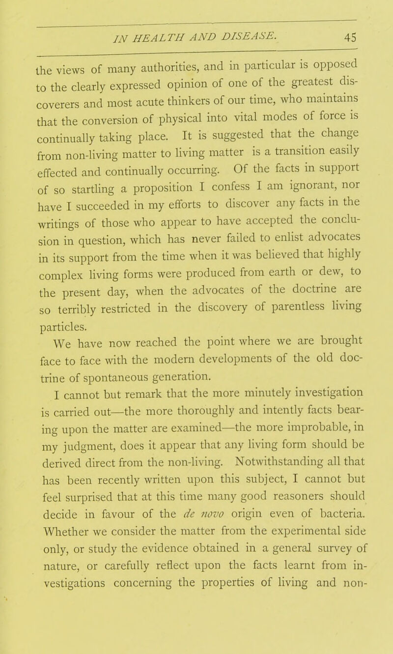 the views of many authorities, and in particular is opposed to the clearly expressed opinion of one of the greatest dis- coverers and most acute thinkers of our time, who maintains that the conversion of physical into vital modes of force is continually taking place. It is suggested that the change from non-living matter to living matter is a transition easily effected and continually occurring. Of the facts in support of so startling a proposition I confess I am ignorant, nor have I succeeded in my efforts to discover any facts in the writings of those who appear to have accepted the conclu- sion in question, which has never failed to enlist advocates in its support from the time when it was believed that highly complex living forms were produced from earth or dew, to the present day, when the advocates of the doctrine are so terribly restricted in the discovery of parentless living particles. We have now reached the point where we are brought face to face with the modern developments of the old doc- trine of spontaneous generation. I cannot but remark that the more minutely investigation is carried out—the more thoroughly and intently facts bear- ing upon the matter are examined—the more improbable, in my judgment, does it appear that any living form should be derived direct from the non-living. Notwithstanding all that has been recently written upon this subject, I cannot but feel surprised that at this time many good reasoners should decide in favour of the de novo origin even of bacteria. Whether we consider the matter from the experimental side only, or study the evidence obtained in a general survey of nature, or carefully reflect upon the facts learnt from in- vestigations concerning the properties of living and non-