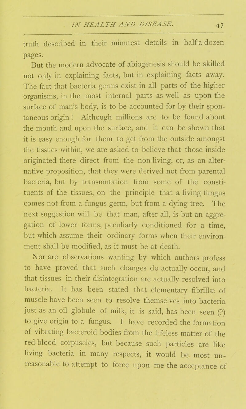 truth described in their minutest details in half-a-dozen pages. But the modern advocate of abiogenesis should be skilled not only in explaining facts, but in explaining facts away. The fact that bacteria germs exist in all parts of the higher organisms, in the most internal parts as well as upon the surface of man’s body, is to be accounted for by their spon- taneous origin ! Although millions are to be found about the mouth and upon the surface, and it can be shown that it is easy enough for them to get from the outside amongst the tissues within, we are asked to believe that those inside originated there direct from the non-living, or, as an alter- native proposition, that they were derived not from parental bacteria, but by transmutation from some of the consti- tuents of the tissues, on the principle that a living fungus comes not from a fungus germ, but from a dying tree. The next suggestion will be that man, after all, is but an aggre- gation of lower forms, peculiarly conditioned for a time, but which assume their ordinary forms when their environ- ment shall be modified, as it must be at death. Nor are observations wanting by which authors profess to have proved that such changes do actually occur, and that tissues in their disintegration are actually resolved into bacteria. It has been stated that elementary fibrillje of muscle have been seen to resolve themselves into bacteria just as an oil globule of milk, it is said, has been seen (?) to give origin to a fungus. I have recorded the formation of vibrating bacteroid bodies from the lifeless matter of the red-blood corpuscles, but because such particles are like living bacteria in many respects, it would be most un- reasonable to attempt to force upon me the acceptance of