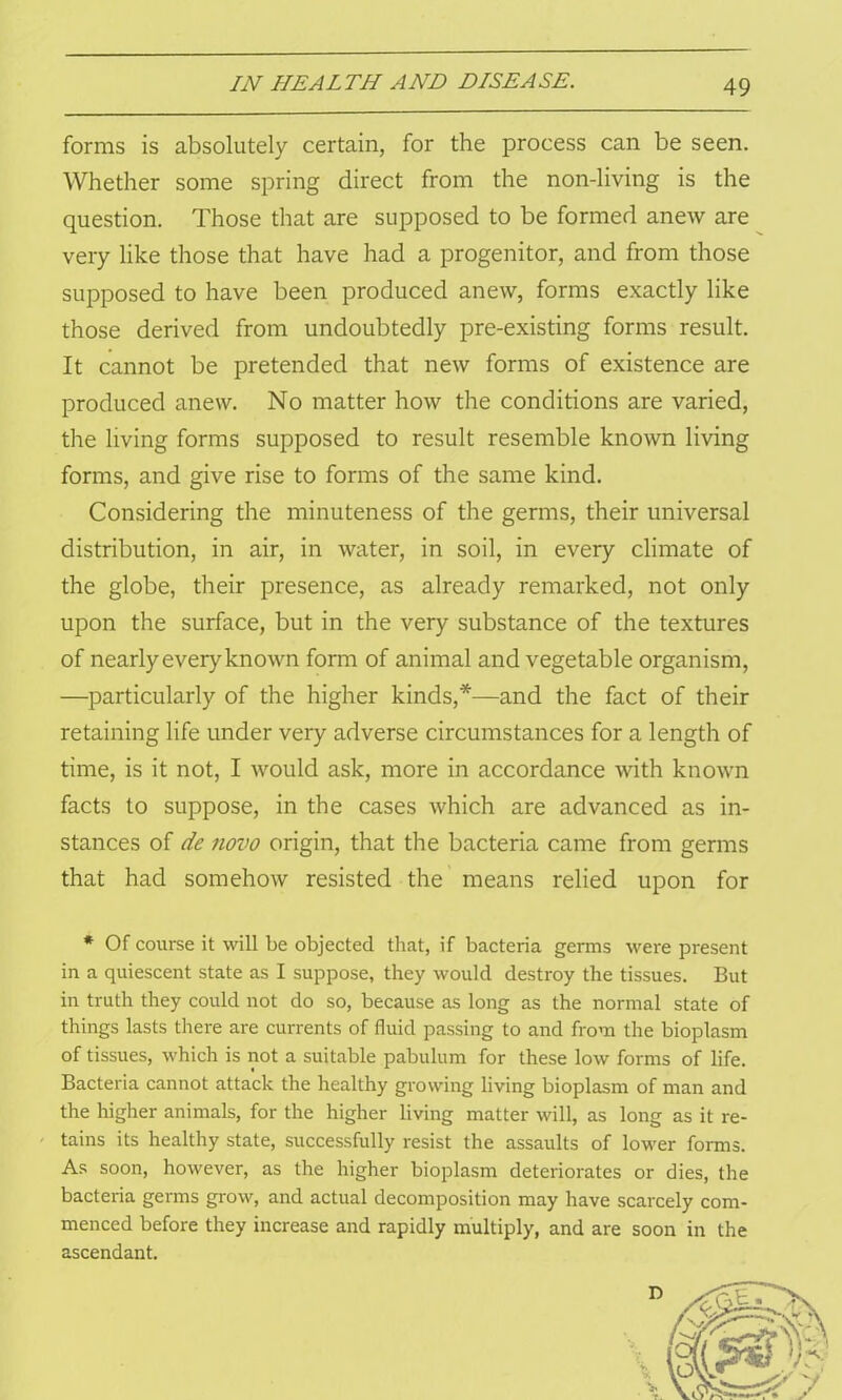 forms is absolutely certain, for the process can be seen. Whether some spring direct from the non-living is the question. Those that are supposed to be formed anew are very like those that have had a progenitor, and from those supposed to have been produced anew, forms exactly like those derived from undoubtedly pre-existing forms result. It cannot be pretended that new forms of existence are produced anew. No matter how the conditions are varied, the living forms supposed to result resemble known living forms, and give rise to forms of the same kind. Considering the minuteness of the germs, their universal distribution, in air, in water, in soil, in every climate of the globe, their presence, as already remarked, not only upon the surface, but in the very substance of the textures of nearly every known form of animal and vegetable organism, —particularly of the higher kinds,*—and the fact of their retaining life under very adverse circumstances for a length of time, is it not, I would ask, more in accordance with known facts to suppose, in the cases which are advanced as in- stances of de novo origin, that the bacteria came from germs that had somehow resisted the means relied upon for * Of course it will be objected that, if bacteria germs were present in a quiescent state as I suppose, they would destroy the tissues. But in truth they could not do so, because as long as the normal state of things lasts there are currents of fluid passing to and from the bioplasm of tissues, which is not a suitable pabulum for these low forms of life. Bacteria cannot attack the healthy growing living bioplasm of man and the higher animals, for the higher living matter will, as long as it re- tains its healthy state, successfully resist the assaults of lower forms. As soon, however, as the higher bioplasm deteriorates or dies, the bacteria germs grow, and actual decomposition may have scarcely com- menced before they increase and rapidly multiply, and are soon in the ascendant.