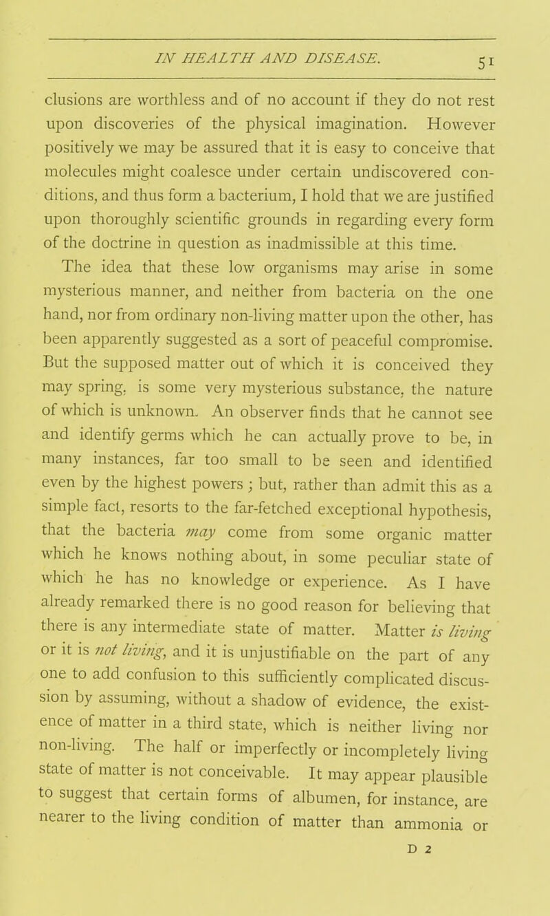 elusions are worthless and of no account if they do not rest upon discoveries of the physical imagination. However positively we may be assured that it is easy to conceive that molecules might coalesce under certain undiscovered con- ditions, and thus form a bacterium, I hold that we are justified upon thoroughly scientific grounds in regarding every form of the doctrine in question as inadmissible at this time. The idea that these low organisms may arise in some mysterious manner, and neither from bacteria on the one hand, nor from ordinary non-living matter upon the other, has been apparently suggested as a sort of peaceful compromise. But the supposed matter out of which it is conceived they may spring, is some very mysterious substance, the nature of which is unknown. An observer finds that he cannot see and identify germs which he can actually prove to be, in many instances, far too small to be seen and identified even by the highest powers ; but, rather than admit this as a simple fact, resorts to the far-fetched exceptional hypothesis, that the bacteria may come from some organic matter which he knows nothing about, in some peculiar state of which he has no knowledge or experience. As I have aheady remaiked there is no good reason for believing that there is any intermediate state of matter. Matter is living or it is not living, and it is unjustifiable on the part of any one to add confusion to this sufficiently complicated discus- sion by assuming, without a shadow of evidence, the exist- ence of matter in a third state, which is neither living nor non-living. The half or imperfectly or incompletely living state of matter is not conceivable. It may appear plausible to suggest that certain forms of albumen, for instance, are nearer to the living condition of matter than ammonia or D 2