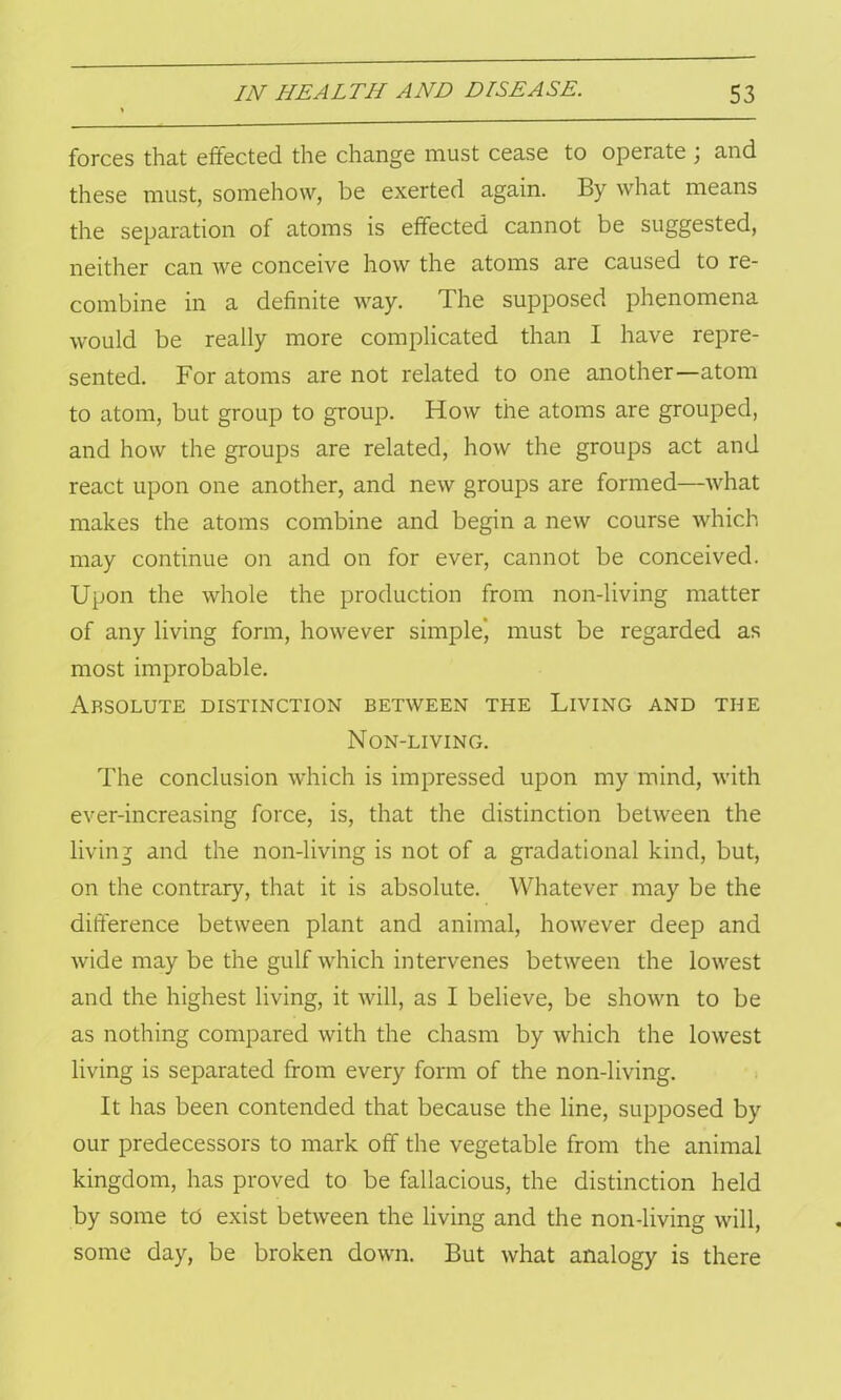 forces that effected the change must cease to operate ; and these must, somehow, be exerted again. By what means the separation of atoms is effected cannot be suggested, neither can we conceive how the atoms are caused to re- combine in a definite way. The supposed phenomena would be really more complicated than I have repre- sented. For atoms are not related to one another—atom to atom, but group to group. How the atoms are grouped, and how the groups are related, how the groups act and react upon one another, and new groups are formed—what makes the atoms combine and begin a new course which may continue on and on for ever, cannot be conceived. Upon the whole the production from non-living matter of any living form, however simple', must be regarded as most improbable. Absolute distinction between the Living and the Non-living. The conclusion which is impressed upon my mind, with ever-increasing force, is, that the distinction between the living and the non-living is not of a gradational kind, but, on the contrary, that it is absolute. Whatever may be the difference between plant and animal, however deep and wide may be the gulf which intervenes between the lowest and the highest living, it will, as I believe, be shown to be as nothing compared with the chasm by which the lowest living is separated from every form of the non-living. It has been contended that because the line, supposed by our predecessors to mark off the vegetable from the animal kingdom, has proved to be fallacious, the distinction held by some td exist between the living and the non-living will, some day, be broken down. But what analogy is there