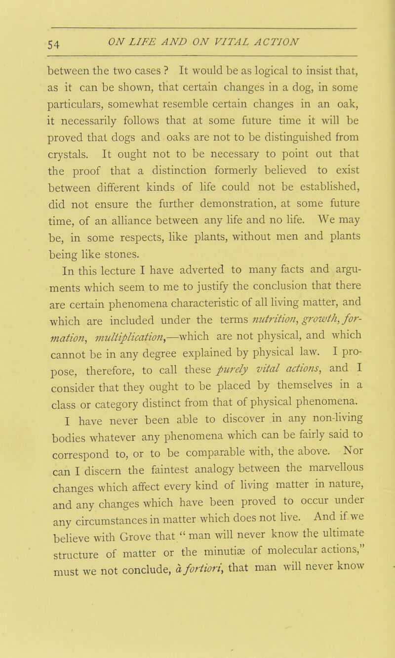 between the two cases ? It would be as logical to insist that, as it can be shown, that certain changes in a dog, in some particulars, somewhat resemble certain changes in an oak, it necessarily follows that at some future time it will be proved that dogs and oaks are not to be distinguished from crystals. It ought not to be necessary to point out that the proof that a distinction formerly believed to exist between different kinds of life could not be established, did not ensure the further demonstration, at some future time, of an alliance between any life and no life. We may be, in some respects, like plants, without men and plants being like stones. In this lecture I have adverted to many facts and argu- ments which seem to me to justify the conclusion that there are certain phenomena characteristic of all living matter, and which are included under the terms nutrition, growth, for- mation, multiplication,—which are not physical, and which cannot be in any degree explained by physical law. I pro- pose, therefore, to call these purely vital actions, and I consider that they ought to be placed by themselves in a class or category distinct from that of physical phenomena. I have never been able to discover in any non-living bodies whatever any phenomena which can be fairly said to correspond to, or to be comparable with, the above. Nor can I discern the faintest analogy between the marvellous changes which affect every kind of living matter in nature, and any changes which have been proved to occur under any circumstances in matter which does not live. And if we believe with Grove that “ man will never know the ultimate structure of matter or the minutiae of molecular actions,” must we not conclude, o fortiori, that man will never know