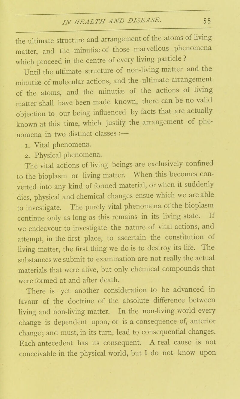 the ultimate structure and arrangement of the atoms of living matter, and the minutiae of those marvellous phenomena which proceed in the centre of every living particle ? Until the ultimate structure of non-living matter and the minutiae of molecular actions, and the ultimate arrangement of the atoms, and the minutiae of the actions of living matter shall have been made known, there can be no valid objection to our being influenced by facts that are actually known at this time, which justify the arrangement of phe- nomena in two distinct classes :— 1. Vital phenomena. 2. Physical phenomena. The vital actions of living beings are exclusively confined to the bioplasm or living matter. When this becomes con- verted into any kind of formed material, or Avhen it suddenly dies, physical and chemical changes ensue which we are able to investigate. The purely vital phenomena of the bioplasm continue only as long as this remains in its living state. If we endeavour to investigate the nature of vital actions, and attempt, in the first place, to ascertain the constitution of living matter, the first thing we do is to destroy its life. The substances we submit to examination are not really the actual materials that were alive, but only chemical compounds that were formed at and after death. There is yet another consideration to be advanced in favour of the doctrine of the absolute difference between living and non-living matter. In the non-living world every change is dependent upon, or is a consequence of, anterior change; and must, in its turn, lead to consequential changes. Each antecedent has its consequent. A real cause is not conceivable in the physical world, but I do not know upon