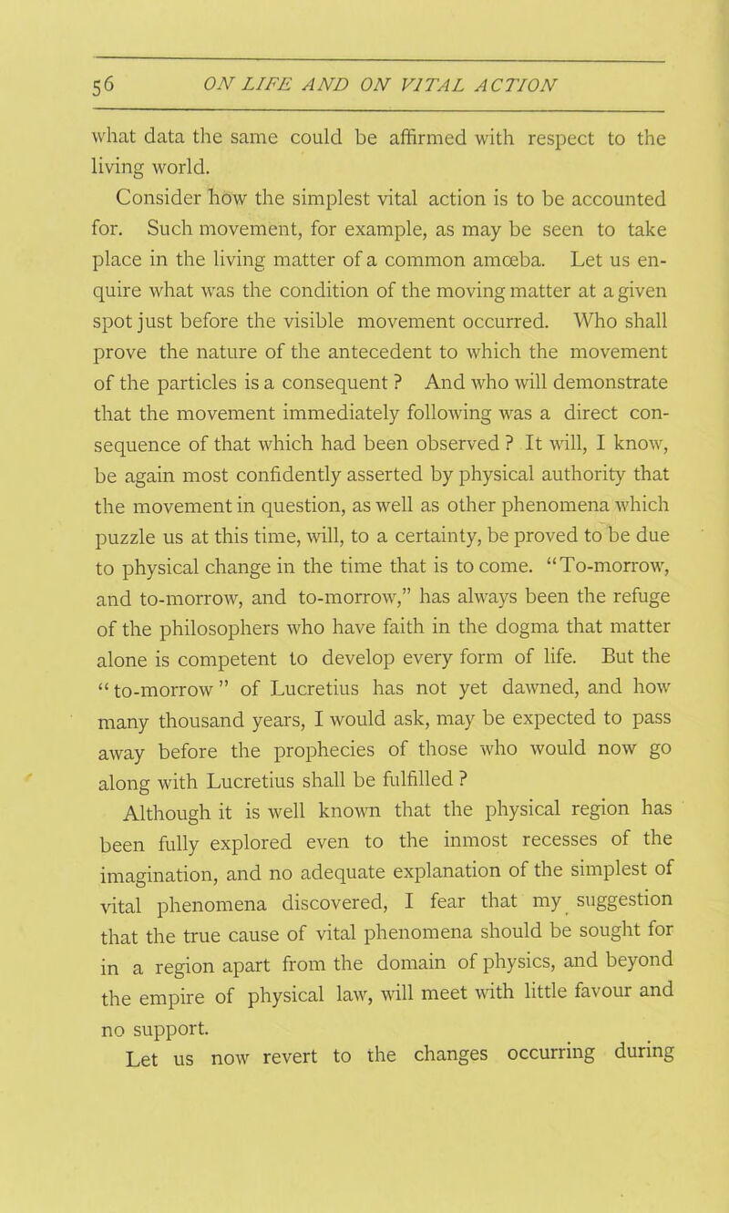 what data the same could be affirmed with respect to the living world. Consider how the simplest vital action is to be accounted for. Such movement, for example, as may be seen to take place in the living matter of a common amoeba. Let us en- quire what was the condition of the moving matter at a given spot just before the visible movement occurred. Who shall prove the nature of the antecedent to which the movement of the particles is a consequent ? And who will demonstrate that the movement immediately following was a direct con- sequence of that which had been observed ? It will, I know, be again most confidently asserted by physical authority that the movement in question, as well as other phenomena which puzzle us at this time, will, to a certainty, be proved to be due to physical change in the time that is to come. “To-morrow, and to-morrow, and to-morrow,” has always been the refuge of the philosophers who have faith in the dogma that matter alone is competent to develop every form of life. But the “to-morrow” of Lucretius has not yet dawned, and how many thousand years, I would ask, may be expected to pass away before the prophecies of those who would now go along with Lucretius shall be fulfilled ? Although it is well known that the physical region has been fully explored even to the inmost recesses of the imagination, and no adequate explanation of the simplest of vital phenomena discovered, I fear that my suggestion that the true cause of vital phenomena should be sought for in a region apart from the domain of physics, and beyond the empire of physical law, will meet with little favour and no support. Let us now revert to the changes occurring during