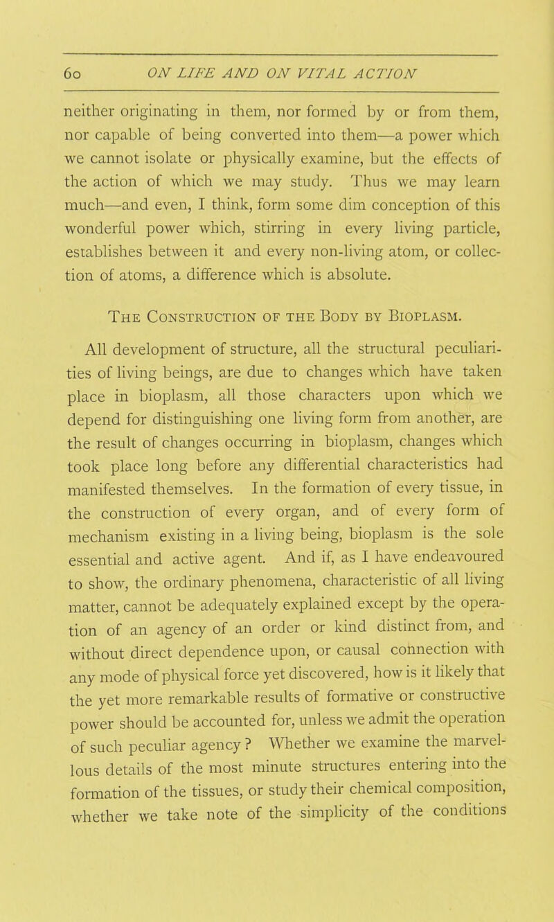 neither originating in them, nor formed by or from them, nor capable of being converted into them—a power which we cannot isolate or physically examine, but the effects of the action of which we may study. Thus we may learn much—and even, I think, form some dim conception of this wonderful power which, stirring in every living particle, establishes between it and every non-living atom, or collec- tion of atoms, a difference which is absolute. The Construction of the Body by Bioplasm. All development of structure, all the structural peculiari- ties of living beings, are due to changes which have taken place in bioplasm, all those characters upon which we depend for distinguishing one living form from another, are the result of changes occurring in bioplasm, changes which took place long before any differential characteristics had manifested themselves. In the formation of every tissue, in the construction of every organ, and of every form of mechanism existing in a living being, bioplasm is the sole essential and active agent. And if, as I have endeavoured to show, the ordinary phenomena, characteristic of all living matter, cannot be adequately explained except by the opera- tion of an agency of an order or kind distinct from, and without direct dependence upon, or causal connection with any mode of physical force yet discovered, how is it likely that the yet more remarkable results of formative or constructive power should be accounted for, unless we admit the operation of such peculiar agency ? Whether we examine the marvel- lous details of the most minute structures entering into the formation of the tissues, or study their chemical composition, whether we take note of the simplicity of the conditions