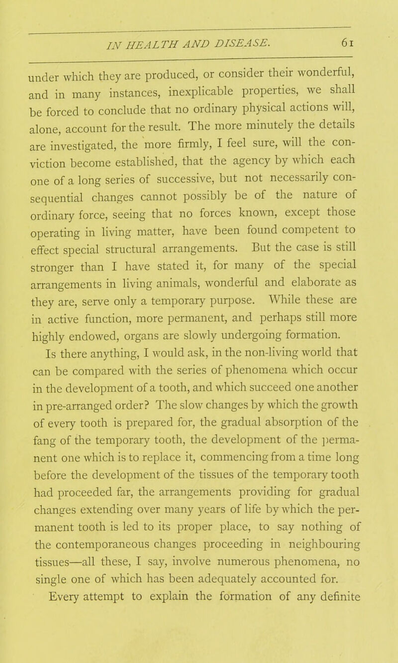 under which they are produced, or consider their wonderful, and in many instances, inexplicable properties, we shall be forced to conclude that no ordinary physical actions will, alone, account for the result. The more minutely the details are investigated, the more firmly, I feel sure, will the con- viction become established, that the agency by which each one of a long series of successive, but not necessarily con- sequential changes cannot possibly be of the nature of ordinary force, seeing that no forces known, except those operating in living matter, have been found competent to effect special structural arrangements. But the case is still stronger than I have stated it, for many of the special arrangements in living animals, wonderful and elaborate as they are, serve only a temporary purpose. While these are in active function, more permanent, and perhaps still more highly endowed, organs are slowly undergoing formation. Is there anything, I would ask, in the non-living world that can be compared with the series of phenomena which occur in the development of a tooth, and which succeed one another in pre-arranged order? The slow changes by which the growth of every tooth is prepared for, the gradual absorption of the fang of the temporary tooth, the development of the perma- nent one which is to replace it, commencing from a time long before the development of the tissues of the temporary tooth had proceeded far, the arrangements providing for gradual changes extending over many years of life by which the per- manent tooth is led to its proper place, to say nothing of the contemporaneous changes proceeding in neighbouring tissues—all these, I say, involve numerous phenomena, no single one of which has been adequately accounted for. Every attempt to explain the formation of any definite