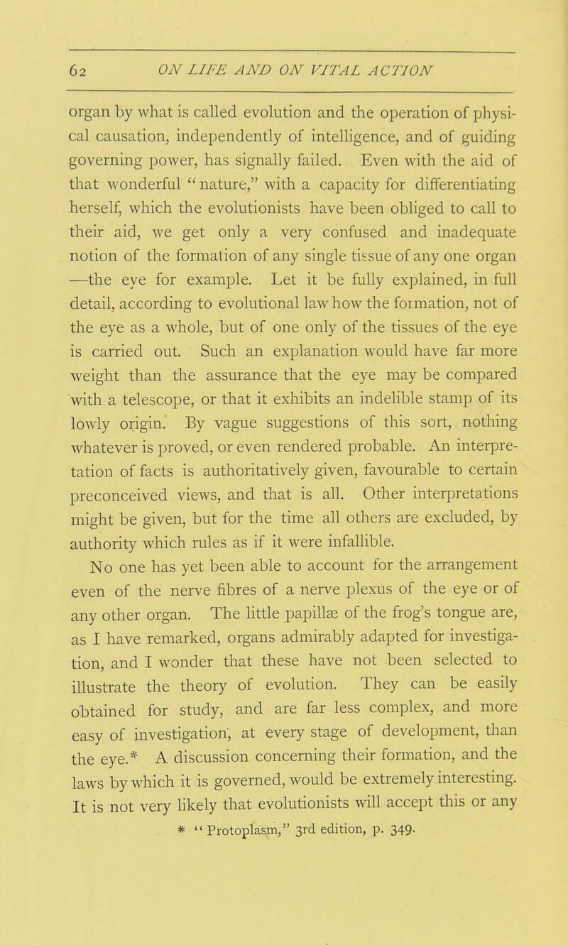 organ by what is called evolution and the operation of physi- cal causation, independently of intelligence, and of guiding governing power, has signally failed. Even with the aid of that wonderful “ nature,” with a capacity for differentiating herself, which the evolutionists have been obliged to call to their aid, we get only a very confused and inadequate notion of the formation of any single tissue of any one organ —the eye for example. Let it be fully explained, in full detail, according to evolutional law how the formation, not of the eye as a whole, but of one only of the tissues of the eye is carried out. Such an explanation would have far more weight than the assurance that the eye may be compared with a telescope, or that it exhibits an indelible stamp of its lowly origin. By vague suggestions of this sort, nothing whatever is proved, or even rendered probable. An interpre- tation of facts is authoritatively given, favourable to certain preconceived views, and that is all. Other interpretations might be given, but for the time all others are excluded, by authority which rules as if it were infallible. No one has yet been able to account for the arrangement even of the nerve fibres of a nerve plexus of the eye or of any other organ. The little papillae of the frog’s tongue are, as I have remarked, organs admirably adapted for investiga- tion, and I wonder that these have not been selected to illustrate the theory of evolution. They can be easily obtained for study, and are far less complex, and more easy of investigation, at every stage of development, than the eye.* A discussion concerning their formation, and the laws by which it is governed, would be extremely interesting. It is not very likely that evolutionists will accept this or any * “ Protoplasm,” 3rd edition, p. 349-