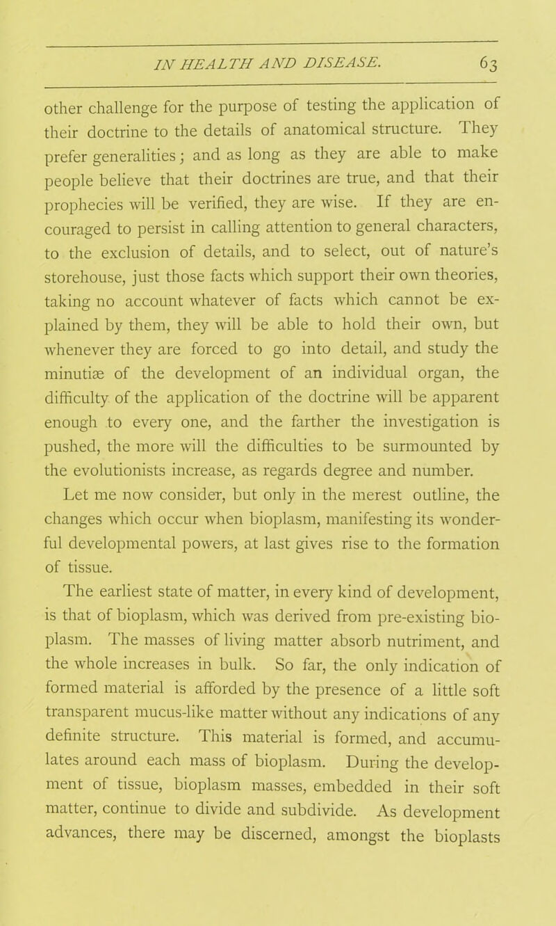 other challenge for the purpose of testing the application of their doctrine to the details of anatomical structure. They prefer generalities; and as long as they are able to make people believe that their doctrines are true, and that their prophecies will be verified, they are wise. If they are en- couraged to persist in calling attention to general characters, to the exclusion of details, and to select, out of nature’s storehouse, just those facts which support their own theories, taking no account whatever of facts which cannot be ex- plained by them, they will be able to hold their own, but whenever they are forced to go into detail, and study the minutiae of the development of an individual organ, the difficulty of the application of the doctrine will be apparent enough to every one, and the farther the investigation is pushed, the more will the difficulties to be surmounted by the evolutionists increase, as regards degree and number. Let me now consider, but only in the merest outline, the changes which occur when bioplasm, manifesting its wonder- ful developmental powers, at last gives rise to the formation of tissue. The earliest state of matter, in every kind of development, is that of bioplasm, which was derived from pre-existing bio- plasm. The masses of living matter absorb nutriment, and the whole increases in bulk. So far, the only indication of formed material is afforded by the presence of a little soft transparent mucus-like matter without any indications of any definite structure. This material is formed, and accumu- lates around each mass of bioplasm. During the develop- ment of tissue, bioplasm masses, embedded in their soft matter, continue to divide and subdivide. As development advances, there may be discerned, amongst the bioplasts