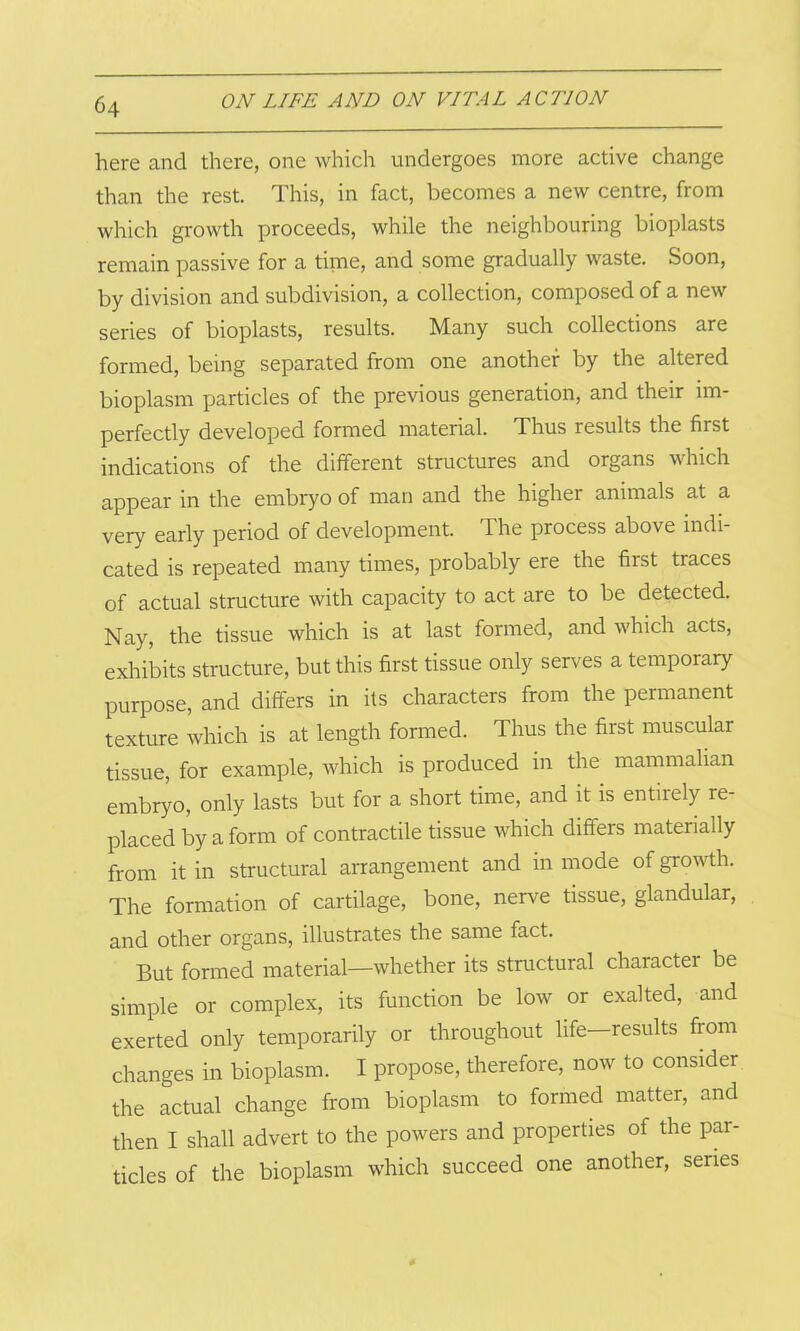 here and there, one which undergoes more active change than the rest. This, in fact, becomes a new centre, from which growth proceeds, while the neighbouring bioplasts remain passive for a time, and some gradually waste. Soon, by division and subdivision, a collection, composed of a new senes of bioplasts, results. Many such collections are formed, being separated from one another by the altered bioplasm particles of the previous generation, and their im- perfectly developed formed material. Thus results the first indications of the different structures and organs which appear in the embryo of man and the higher animals at a very early period of development. The process above indi- cated is repeated many times, probably ere the first traces of actual structure with capacity to act are to be detected. Nay, the tissue which is at last formed, and which acts, exhibits structure, but this first tissue only serves a temporary purpose, and differs in its characters from the permanent texture which is at length formed. Thus the first muscular tissue, for example, which is produced in the mammalian embryo, only lasts but for a short time, and it is entirely re- placed by a form of contractile tissue which differs materially from it in structural arrangement and in mode of growth. The formation of cartilage, bone, nerve tissue, glandular, and other organs, illustrates the same fact. But formed material—whether its structural character be simple or complex, its function be low or exalted, and exerted only temporarily or throughout life—results from changes in bioplasm. I propose, therefore, now to consider the actual change from bioplasm to formed matter, and then I shall advert to the powers and properties of the par- ticles of the bioplasm which succeed one another, series