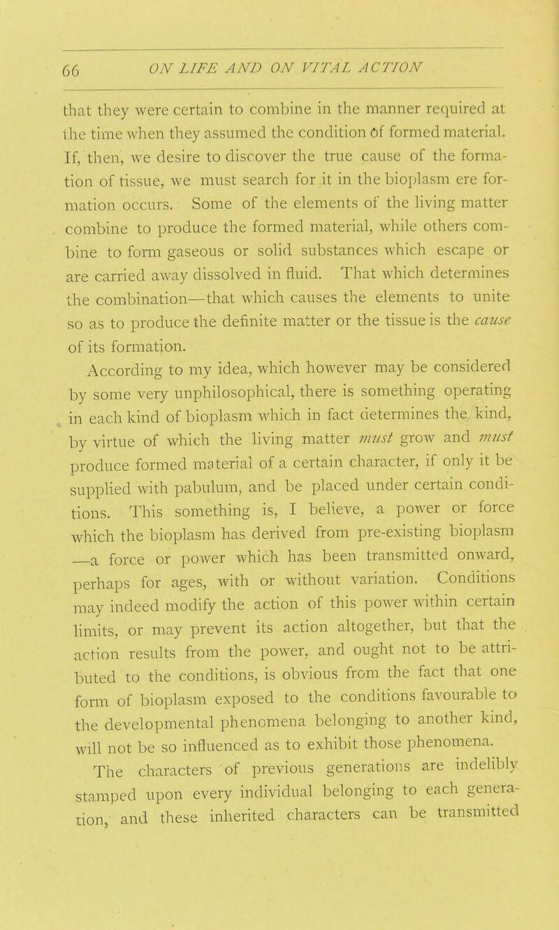 that they were certain to combine in the manner required at the time when they assumed the condition of formed material. If, then, we desire to discover the true cause of the forma- tion of tissue, we must search for it in the bioplasm ere for- mation occurs. Some of the elements of the living matter combine to produce the formed material, while others com- bine to form gaseous or solid substances which escape or are carried away dissolved in fluid. That which determines the combination—that which causes the elements to unite so as to produce the definite matter or the tissue is the cause of its formation. According to my idea, which however may be considered by some very unphilosophical, there is something operating in each kind of bioplasm which in fact determines the kind, by virtue of which the living matter must grow and must produce formed material of a certain character, if only it be supplied with pabulum, and be placed under certain condi- tions. This something is, I believe, a power or force which the bioplasm has derived from pre-existing bioplasm a force or power which has been transmitted onward, perhaps for ages, with or without variation. Conditions may indeed modify the action of this power within certain limits, or may prevent its action altogether, but that the action results from the power, and ought not to be attri- buted to the conditions, is obvious from the fact that one form of bioplasm exposed to the conditions favourable to the developmental phenomena belonging to another kind, will not be so influenced as to exhibit those phenomena. The characters of previous generations are indelibly stamped upon every individual belonging to each genera- tion, and these inherited characters can be transmitted
