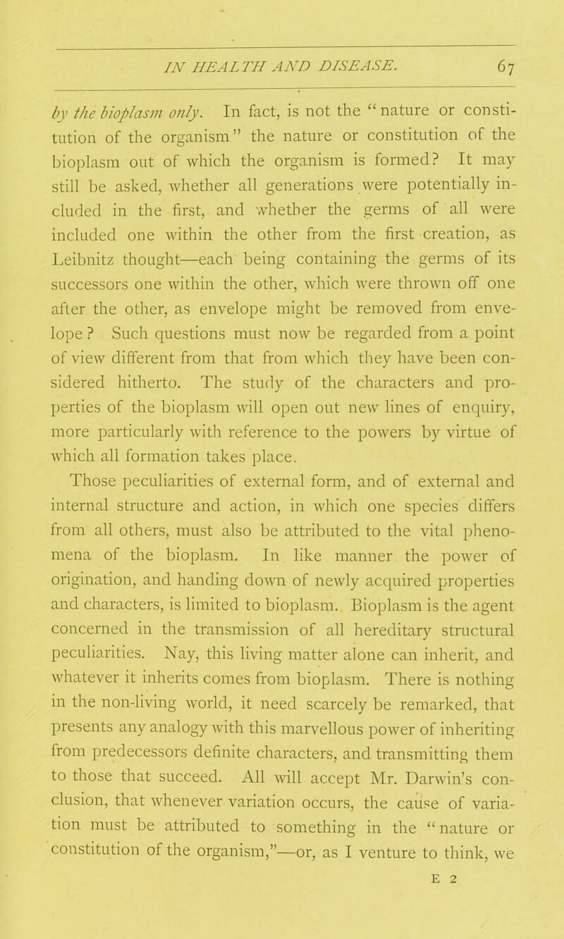 by the bioplasm only. In fact, is not the “nature or consti- tution of the organism” the nature or constitution of the bioplasm out of which the organism is formed? It may still be asked, whether all generations were potentially in- cluded in the first, and whether the germs of all were included one within the other from the first creation, as Leibnitz thought—each being containing the germs of its successors one within the other, which were thrown off one after the other, as envelope might be removed from enve- lope ? Such questions must now be regarded from a point of view different from that from which they have been con- sidered hitherto. The study of the characters and pro- perties of the bioplasm will open out new lines of enquiry, more particularly with reference to the powers by virtue of which all formation takes place. Those peculiarities of external form, and of external and internal structure and action, in which one species differs from all others, must also be attributed to the vital pheno- mena of the bioplasm. In like manner the power of origination, and handing down of newly acquired properties and characters, is limited to bioplasm. Bioplasm is the agent concerned in the transmission of all hereditary structural peculiarities. Nay, this living matter alone can inherit, and whatever it inherits comes from bioplasm. There is nothing in the non-living world, it need scarcely be remarked, that presents any analogy with this marvellous power of inheriting from predecessors definite characters, and transmitting them to those that succeed. All will accept Mr. Darwin’s con- clusion, that whenever variation occurs, the cause of varia- tion must be attributed to something in the “ nature or constitution of the organism,”—or, as I venture to think, we e 2