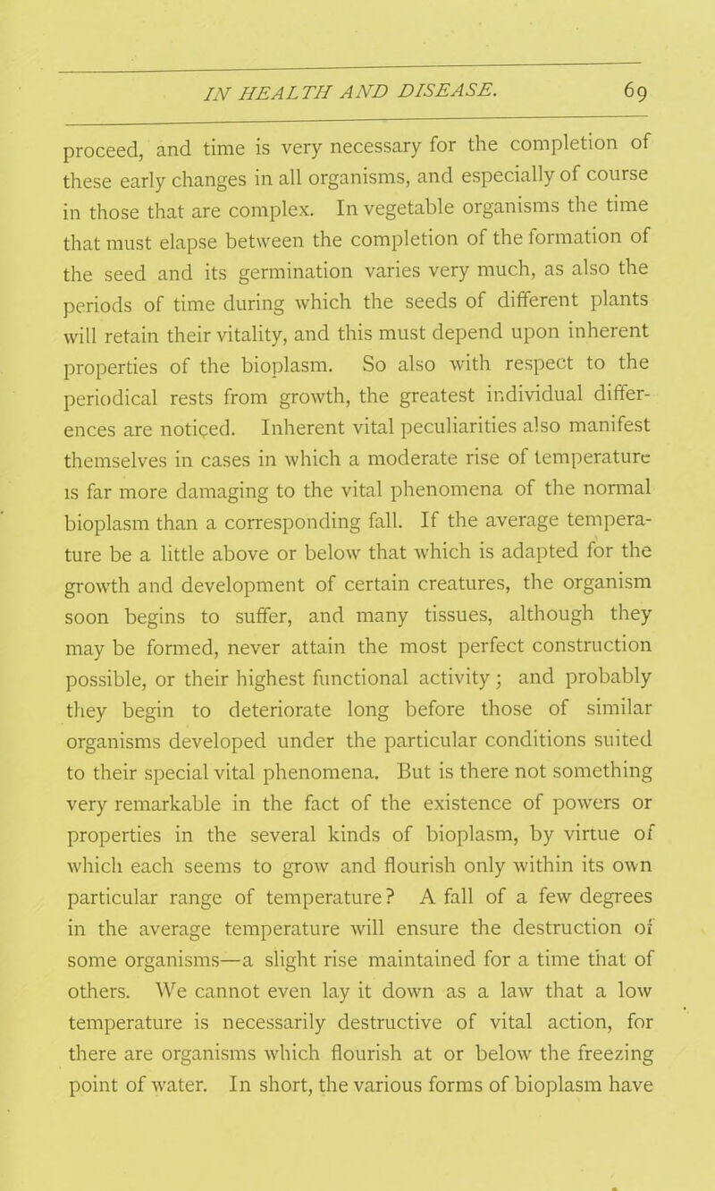 proceed, and time is very necessary for the completion of these early changes in all organisms, and especially of course in those that are complex. In vegetable organisms the time that must elapse between the completion of the formation of the seed and its germination varies very much, as also the periods of time during which the seeds of different plants will retain their vitality, and this must depend upon inherent properties of the bioplasm. So also with respect to the periodical rests from growth, the greatest individual differ- ences are noticed. Inherent vital peculiarities also manifest themselves in cases in which a moderate rise of temperature is far more damaging to the vital phenomena of the normal bioplasm than a corresponding fall. If the average tempera- ture be a little above or below that which is adapted for the growth and development of certain creatures, the organism soon begins to suffer, and many tissues, although they may be formed, never attain the most perfect construction possible, or their highest functional activity ; and probably they begin to deteriorate long before those of similar organisms developed under the particular conditions suited to their special vital phenomena. But is there not something very remarkable in the fact of the existence of powers or properties in the several kinds of bioplasm, by virtue of which each seems to grow and flourish only within its own particular range of temperature? A fall of a few degrees in the average temperature will ensure the destruction of some organisms—a slight rise maintained for a time that of others. We cannot even lay it down as a law that a low temperature is necessarily destructive of vital action, for there are organisms which flourish at or below the freezing point of w^ater. In short, the various forms of bioplasm have