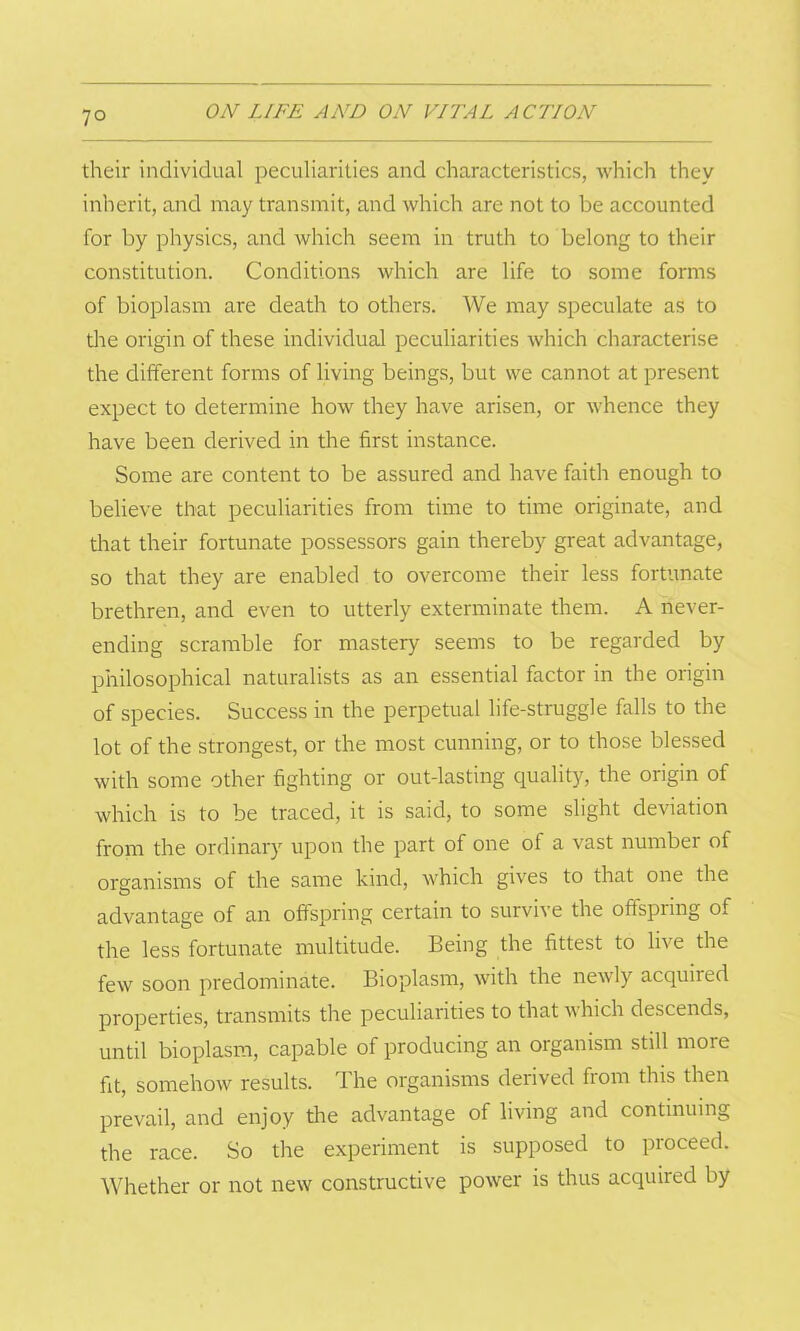 7° their individual peculiarities and characteristics, which they inherit, and may transmit, and which are not to be accounted for by physics, and which seem in truth to belong to their constitution. Conditions which are life to some forms of bioplasm are death to others. We may speculate as to the origin of these individual peculiarities which characterise the different forms of living beings, but we cannot at present expect to determine how they have arisen, or whence they have been derived in the first instance. Some are content to be assured and have faith enough to believe that peculiarities from time to time originate, and that their fortunate possessors gain thereby great advantage, so that they are enabled to overcome their less fortunate brethren, and even to utterly exterminate them. A never- ending scramble for mastery seems to be regarded by philosophical naturalists as an essential factor in the origin of species. Success in the perpetual life-struggle falls to the lot of the strongest, or the most cunning, or to those blessed with some other fighting or out-lasting quality, the origin of which is to be traced, it is said, to some slight deviation from the ordinary upon the part of one of a vast number of organisms of the same kind, which gives to that one the advantage of an offspring certain to survive the offspring of the less fortunate multitude. Being the fittest to live the few soon predominate. Bioplasm, with the newly acquiied properties, transmits the peculiarities to that which descends, until bioplasm, capable of producing an organism still more fit, somehow results. The organisms derived from this then prevail, and enjoy the advantage of living and continuing the race. So the experiment is supposed to proceed. Whether or not new constructive power is thus acquired by