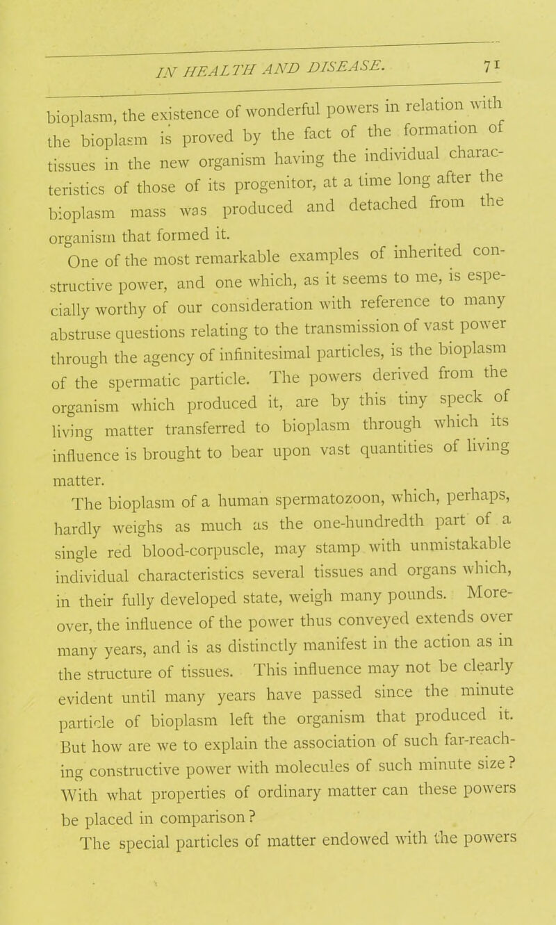 bioplasm, the existence of wonderful powers in relation with the bioplasm is proved by the fact of the formation of tissues in the new organism having the individual charac- teristics of those of its progenitor, at a time long after t ie bioplasm mass was produced and detached from tie organism that formed it. One of the most remarkable examples of inherited con- structive power, and one which, as it seems to me, is espe- cially worthy of our consideration with reference to many abstruse questions relating to the transmission of vast power through the agency of infinitesimal particles, is the bioplasm of the spermatic particle. The powers derived from the organism which produced it, are by this tiny speck of living matter transferred to bioplasm through which its influence is brought to bear upon vast quantities of living matter. The bioplasm of a human spermatozoon, which, perhaps, hardly weighs as much as the one-hundredth part of a single red blood-corpuscle, may stamp with unmistakable individual characteristics several tissues and organs which, in their fully developed state, weigh many pounds. More- over, the influence of the power thus conveyed extends over many years, and is as distinctly manifest in the action as in the structure of tissues. This influence may not be clearly evident until many years have passed since the minute particle of bioplasm left the organism that produced it. But how are we to explain the association of such far-reach- ing constructive power with molecules of such minute size ? With what properties of ordinary matter can these powers be placed in comparison ? The special particles of matter endowed with the powers