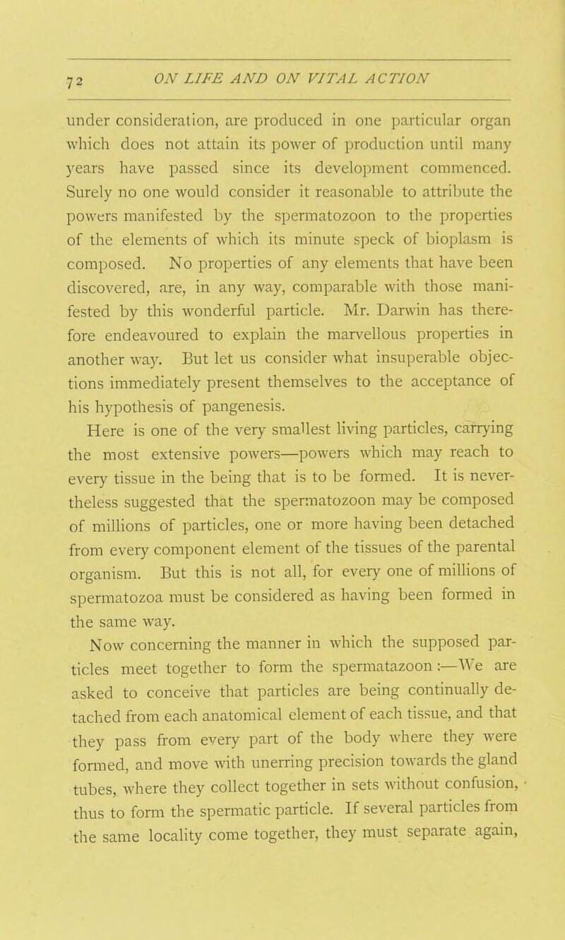 under consideration, are produced in one particular organ which does not attain its power of production until many years have passed since its development commenced. Surely no one would consider it reasonable to attribute the powers manifested by the spermatozoon to the properties of the elements of which its minute speck of bioplasm is composed. No properties of any elements that have been discovered, are, in any way, comparable with those mani- fested by this wonderful particle. Mr. Darwin has there- fore endeavoured to explain the marvellous properties in another way. But let us consider what insuperable objec- tions immediately present themselves to the acceptance of his hypothesis of pangenesis. Here is one of the very smallest living particles, carrying the most extensive powers—powers which may reach to every tissue in the being that is to be formed. It is never- theless suggested that the spermatozoon may be composed of millions of particles, one or more having been detached from every component element of the tissues of the parental organism. But this is not all, for every one of millions of spermatozoa must be considered as having been formed in the same way. Now concerning the manner in which the supposed par- ticles meet together to form the spermatazoon:—We are asked to conceive that particles are being continually de- tached from each anatomical clement of each tissue, and that they pass from every part of the body where they were formed, and move with unerring precision towards the gland tubes, where they collect together in sets without confusion, thus to form the spermatic particle. If several particles from the same locality come together, they must separate again,