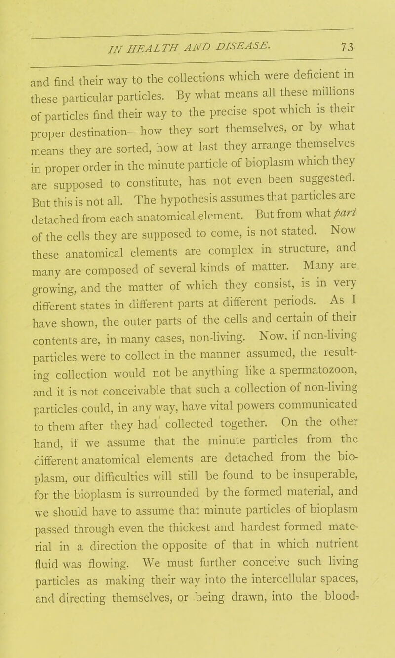and find their way to the collections which were deficient m these particular particles. By what means all these millions of particles find their way to the precise spot which is their proper destination—how they sort themselves, or by what means they are sorted, how at last they arrange themselves in proper order in the minute particle of bioplasm which they are supposed to constitute, has not even been suggested. But this is not all. The hypothesis assumes that particles are detached from each anatomical element. But from what part of the cells they are supposed to come, is not stated. Nov these anatomical elements are complex in structure, and many are composed of several kinds of matter. Many are growing, and the matter of which they consist, is in very different states in different parts at different periods. As I have shown, the outer parts of the cells and certain of their contents are, in many cases, non-living. Now. if non-living particles were to collect in the manner assumed, the result- ing collection would not be anything like a spermatozoon, and it is not conceivable that such a collection of non-living particles could, in any way, have vital powers communicated to them after they had collected together. On the other hand, if we assume that the minute particles from the different anatomical elements are detached from the bio- plasm, our difficulties will still be found to be insuperable, for the bioplasm is surrounded by the formed material, and we should have to assume that minute particles of bioplasm passed through even the thickest and hardest formed mate- rial in a direction the opposite of that in which nutrient fluid was flowing. We must further conceive such living particles as making their way into the intercellular spaces, and directing themselves, or being drawn, into the blood-