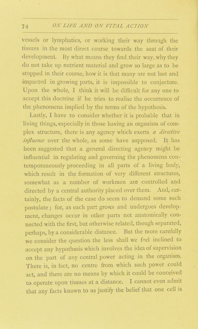 vessels or lymphatics, or working their way through the tissues in the most direct course towards the seat of their development. By what means they find their way, why they do not take up nutrient material and grow so large as to be stopped in their course, how it is that many are not lost and impacted in growing parts, it is impossible to conjecture. Upon the whole, I think it will be difficult for any one to accept this doctrine if he tries to realise the occurrence of the phenomena implied by the terms of the hypothesis. Lastly, I have to consider whether it is probable that in living things, especially in those having an organism of com- plex structure, there is any agency which exerts a directive influence over the whole, as some have supposed. It has been suggested that a general directing agency might be influential in regulating and governing the phenomena con- temporaneously proceeding in all parts of a living body, which result in the formation of very different structures, somewhat as a number of workmen are controlled and directed by a central authority placed over them. And, cer- tainly, the facts of the case do seem to demand some such postulate ; for, as each part grows and undergoes develop- ment, changes occur in other parts not anatomically con- nected with the first, but otherwise related, though separated, perhaps, by a considerable distance. But the more carefully we consider the question the less shall we feel inclined to accept any hypothesis which involves the idea of supervision on the part of any central power acting in the organism. There is, in fact, no centre from which such power could act, and there are no means by which it could be conceived to operate upon tissues at a distance. I cannot even admit that any facts known to us justify the belief that one cell is