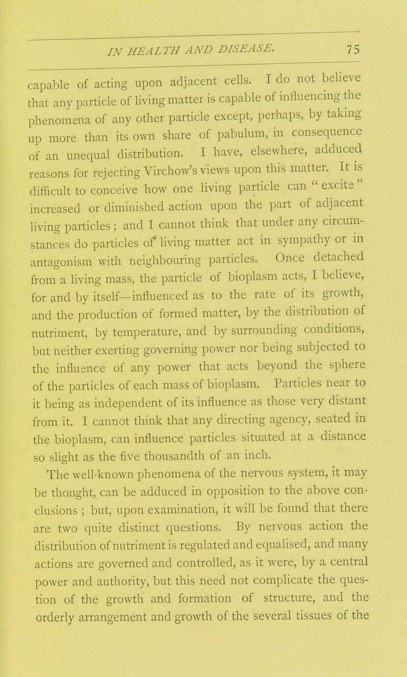 capable of acting upon adjacent cells. I do not believe that any particle of living matter is capable of influencing the phenomena of any other particle except, perhaps, by takin& up more than its own share of pabulum, in consequence of an unequal distribution. I have, elsewhere, adduced reasons for rejecting Virchow’s views upon this matter. It is difficult to conceive how one living particle can excite increased or diminished action upon the part of adjacent living particles; and I cannot think that under any circum- stances do particles of* living matter act in sympathy or in antagonism with neighbouring particles. Once detached from a living mass, the particle of bioplasm acts, I believe, for and by itself—influenced as to the rate of its growth, and the production of formed matter, by the distribution of nutriment, by temperature, and by surrounding conditions, but neither exerting governing power nor being subjected to the influence of any power that acts beyond the sphere of the particles of each mass of bioplasm. Particles near to it being as independent of its influence as those very distant from it. I cannot think that any directing agency, seated in the bioplasm, can influence particles situated at a distance so slight as the five thousandth of an inch. The well-known phenomena of the nervous system, it may be thought, can be adduced in opposition to the above con- clusions ; but, upon examination, it will be found that there are two quite distinct questions. By nervous action the distribution of nutriment is regulated and equalised, and many actions are governed and controlled, as it were, by a central power and authority, but this need not complicate the ques- tion of the growth and formation of structure, and the orderly arrangement and growth of the several tissues of the