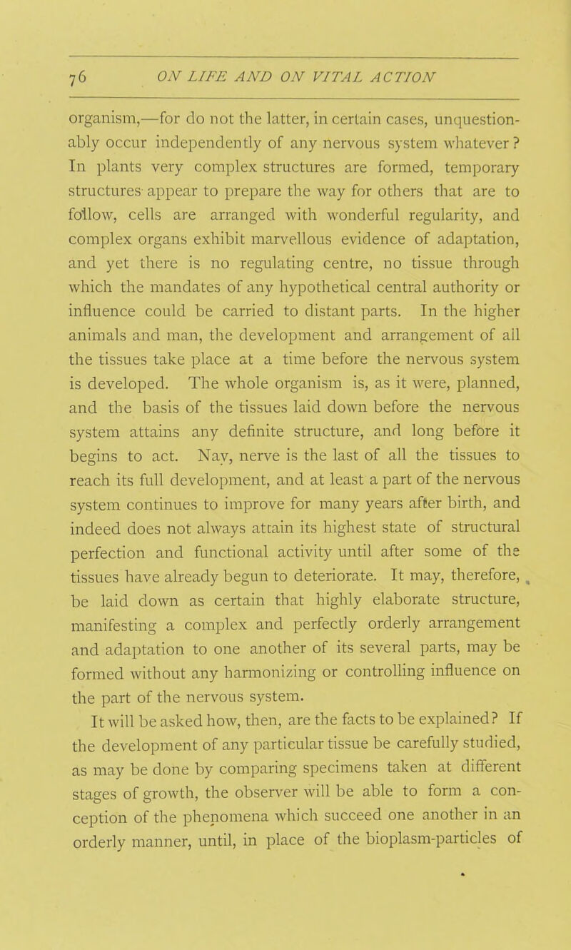 organism,—for do not the latter, in certain cases, unquestion- ably occur independently of any nervous system whatever? In plants very complex structures are formed, temporary structures appear to prepare the way for others that are to follow, cells are arranged with wonderful regularity, and complex organs exhibit marvellous evidence of adaptation, and yet there is no regulating centre, no tissue through which the mandates of any hypothetical central authority or influence could be carried to distant parts. In the higher animals and man, the development and arrangement of ail the tissues take place at a time before the nervous system is developed. The whole organism is, as it were, planned, and the basis of the tissues laid down before the nervous system attains any definite structure, and long before it begins to act. Nay, nerve is the last of all the tissues to reach its full development, and at least a part of the nervous system continues to improve for many years after birth, and indeed does not always attain its highest state of structural perfection and functional activity until after some of the tissues have already begun to deteriorate. It may, therefore, m be laid down as certain that highly elaborate structure, manifesting a complex and perfectly orderly arrangement and adaptation to one another of its several parts, may be formed without any harmonizing or controlling influence on the part of the nervous system. It will be asked how, then, are the facts to be explained? If the development of any particular tissue be carefully studied, as may be done by comparing specimens taken at different stages of growth, the observer will be able to form a con- ception of the phenomena which succeed one another in an orderly manner, until, in place of the bioplasm-particles of