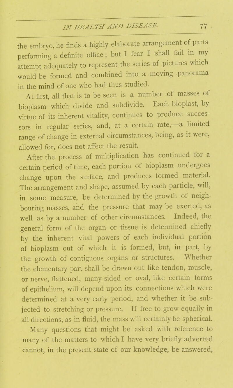 the embryo, he finds a highly elaborate arrangement of parts performing a definite office; but I fear I shall fail in my attempt adequately to represent the series of pictures which would be formed and combined into a moving panorama in the mind of one who had thus studied. At first, all that is to be seen is a number of masses of bioplasm which divide and subdivide. Each bioplast, by virtue of its inherent vitality, continues to produce succes- sors in regular series, and, at a certain rate,—a limited range of change in external circumstances, being, as it were, allowed for, does not affect the result. After the process of multiplication has continued for a certain period of time, each portion of bioplasm undergoes change upon the surface, and produces formed material. The arrangement and shape, assumed by each particle, will, in some measure, be determined by the growth of neigh- bouring masses, and the pressure that may be exerted, as well as by a number of other circumstances. Indeed, the general form of the organ or tissue is determined chiefly by the inherent vital powers of each individual portion of bioplasm out of which it is formed, Dut, in part, by the growth of contiguous organs or structures. Whether the elementary part shall be drawn out like tendon, muscle, or nerve, flattened, many sided or oval, like certain forms of epithelium, will depend upon its connections which were determined at a very early period, and whether it be sub- jected to stretching or pressure. If free to grow equally in all directions, as in fluid, the mass will certainly be spherical. Many questions that might be asked with reference to many of the matters to which I have very briefly adverted cannot, in the present state of our knowledge, be answered,