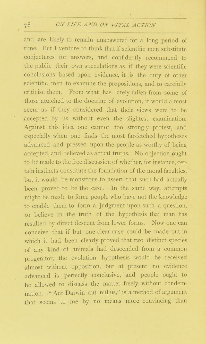 and are likely to remain unanswered for a long period of time. But I venture to think that if scientific men substitute conjectures for answers, and confidently recommend to the public their own speculations as if they were scientific conclusions based upon evidence, it is the duty of other scientific men to examine the propositions, and to carefully criticise them. From what has lately fallen from some of those attached to the doctrine of evolution, it would almost seem as if they considered that their views were to be accepted by us without even the slightest examination. Against this idea one cannot too strongly protest, and especially when one finds the most far-fetched hypotheses advanced and pressed upon the people as worthy of being accepted, and believed as actual truths. No objection ought to be made to the free discussion of whether, for instance, cer- tain instincts constitute the foundation of the moral faculties, but it would be monstrous to assert that such had actually been proved to be the case. In the same way, attempts might be made to force people who have not the knowledge to enable them to form a judgment upon such a question, to believe in the truth of the hypothesis that man has resulted by direct descent from lower forms. Now one can conceive that if but one clear case could be made out in which it had been clearly proved that two distinct species of any kind of animals had descended from a common progenitor, the evolution hypothesis would be received almost without opposition, but at present no evidence advanced is perfectly conclusive, and people ought to be allowed to discuss the matter freely without condem- nation. “ Aut Darwin aut nullus,” is a method of argument that seems to me by no means more convincing than