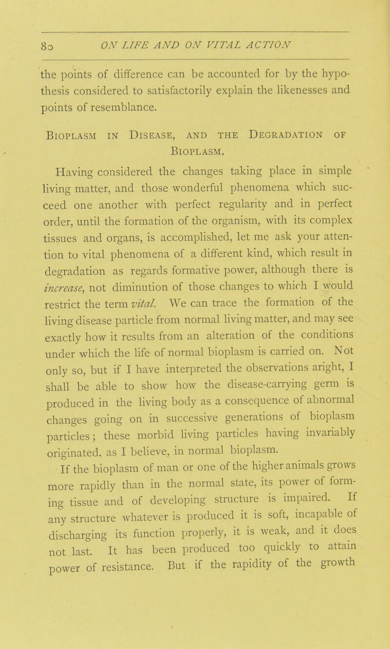the points of difference can be accounted for by the hypo- thesis considered to satisfactorily explain the likenesses and points of resemblance. Bioplasm in Disease, and the Degradation of Bioplasm. Having considered the changes taking place in simple living matter, and those wonderful phenomena which suc- ceed one another with perfect regularity and in perfect order, until the formation of the organism, with its complex tissues and organs, is accomplished, let me ask your atten- tion to vital phenomena of a different kind, which result in degradation as regards formative power, although there is increase, not diminution of those changes to which I would restrict the term vital. We can trace the formation of the living disease particle from normal living matter, and may see exactly how it results from an alteration of the conditions under which the life of normal bioplasm is carried on. Not only so, but if I have interpreted the observations aright, I shall be able to show how the disease-carrying germ is produced in the living body as a consequence of abnoimal changes going on in successive generations of bioplasm particles; these morbid living particles having invanably originated, as I believe, in normal bioplasm. If the bioplasm of man or one of the higher animals grows more rapidly than in the normal state, its power of form- ing tissue and of developing structure is impaired. If any structure whatever is produced it is soft, incapable of discharging its function properly, it is weak, and it does not last. It has been produced too quickly to attain power of resistance. But if the rapidity of the growth