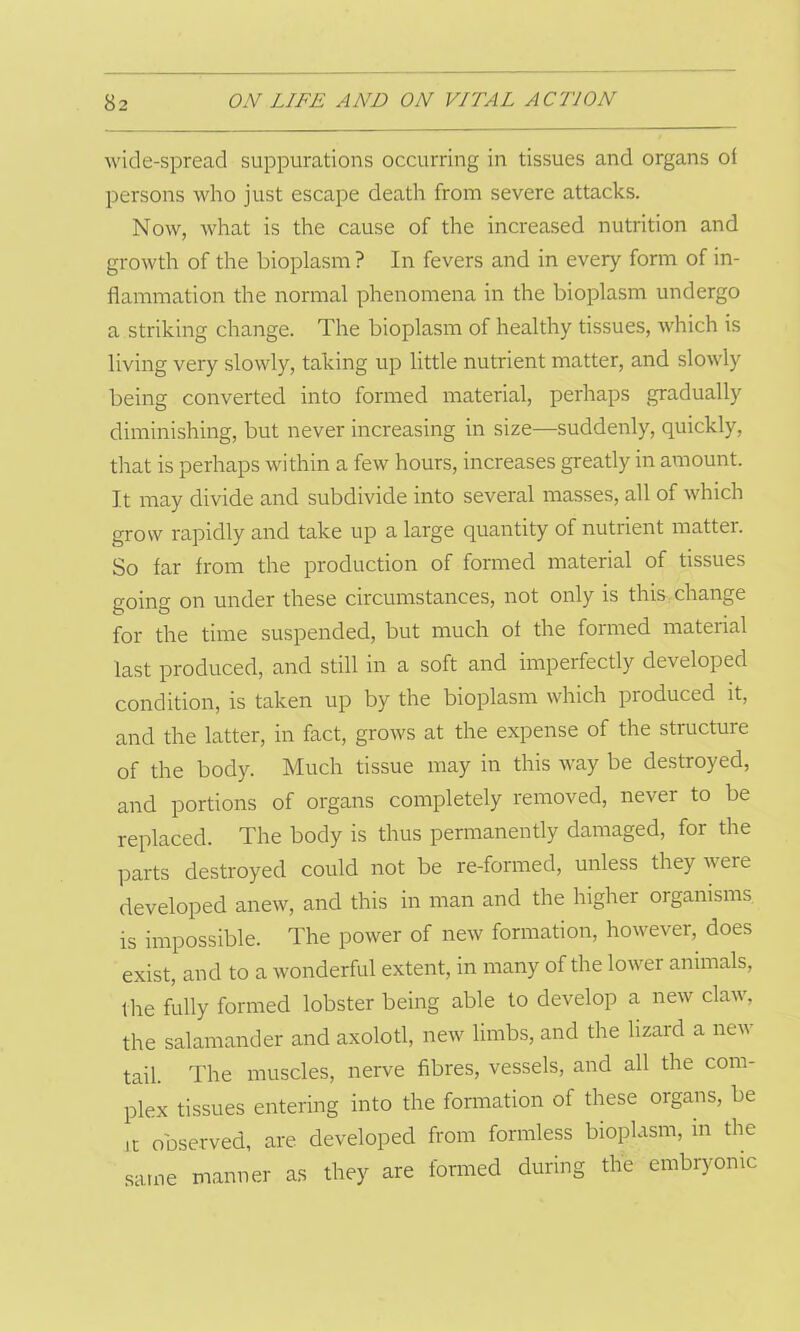 wide-spread suppurations occurring in tissues and organs of persons who just escape death from severe attacks. Now, what is the cause of the increased nutrition and growth of the bioplasm ? In fevers and in every form of in- flammation the normal phenomena in the bioplasm undergo a striking change. The bioplasm of healthy tissues, which is living very slowly, taking up little nutrient matter, and slowly being converted into formed material, perhaps gradually diminishing, but never increasing in size—suddenly, quickly, that is perhaps within a few hours, increases greatly in amount. It may divide and subdivide into several masses, all of which grow rapidly and take up a large quantity of nutrient matter. So far from the production of formed material of tissues going on under these circumstances, not only is this change for the time suspended, but much of the formed material last produced, and still in a soft and imperfectly developed condition, is taken up by the bioplasm which produced it, and the latter, in fact, grows at the expense of the structure of the body. Much tissue may in this way be destroyed, and portions of organs completely removed, never to be replaced. The body is thus permanently damaged, for the parts destroyed could not be re-formed, unless they were developed anew, and this in man and the higher organisms is impossible. The power of new formation, however, does exist, and to a wonderful extent, in many of the lower animals, the fully formed lobster being able to develop a new claw, the salamander and axolotl, new limbs, and the lizard a new tail. The muscles, nerve fibres, vessels, and all the com- plex tissues entering into the formation of these organs, be lt observed, are developed from formless bioplasm, in the same manner as they are formed during the embryonic