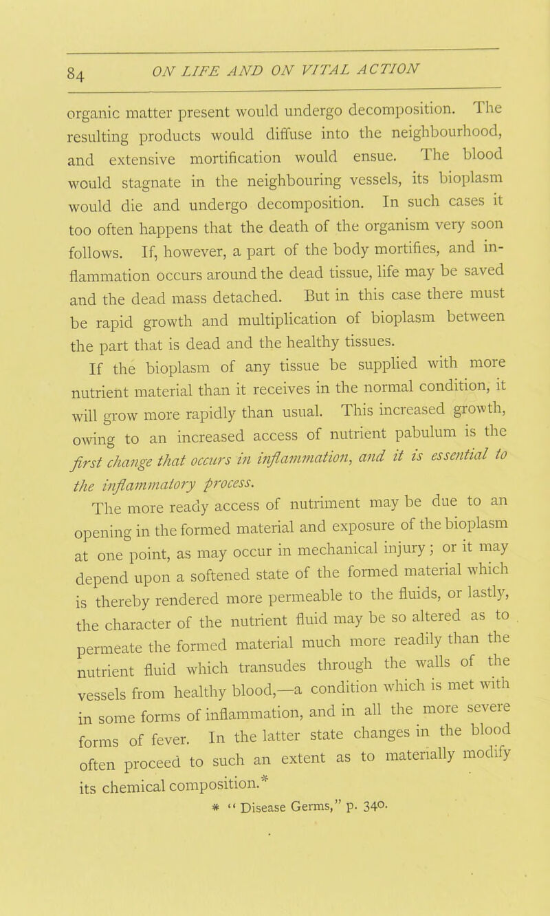 organic matter present would undergo decomposition. I he resulting products would diffuse into the neighbourhood, and extensive mortification would ensue. Ihe blood would stagnate in the neighbouring vessels, its bioplasm would die and undergo decomposition. In such cases it too often happens that the death of the organism very soon follows. If, however, a part of the body mortifies, and in- flammation occurs around the dead tissue, life may be saved and the dead mass detached. But in this case there must be rapid growth and multiplication of bioplasm between the part that is dead and the healthy tissues. If the bioplasm of any tissue be supplied with more nutrient material than it receives in the normal condition, it will grow more rapidly than usual. This incieased grow th, owing to an increased access of nutrient pabulum is the first change that occurs in inflammation, and it is essential to the inflammatory process. The more ready access of nutriment may be due to an opening in the formed material and exposure of the bioplasm at one point, as may occur in mechanical injury; 01 it may depend upon a softened state of the formed material which is thereby rendered more permeable to the fluids, or lastly, the character of the nutrient fluid may be so altered as to permeate the formed material much more readily than the nutrient fluid which transudes through the walls of the vessels from healthy blood,-a condition which is met with in some forms of inflammation, and in all the more severe forms of fever. In the latter state changes in the blood often proceed to such an extent as to materially modify its chemical composition. 'r * “ Disease Germs,” p. 34°-
