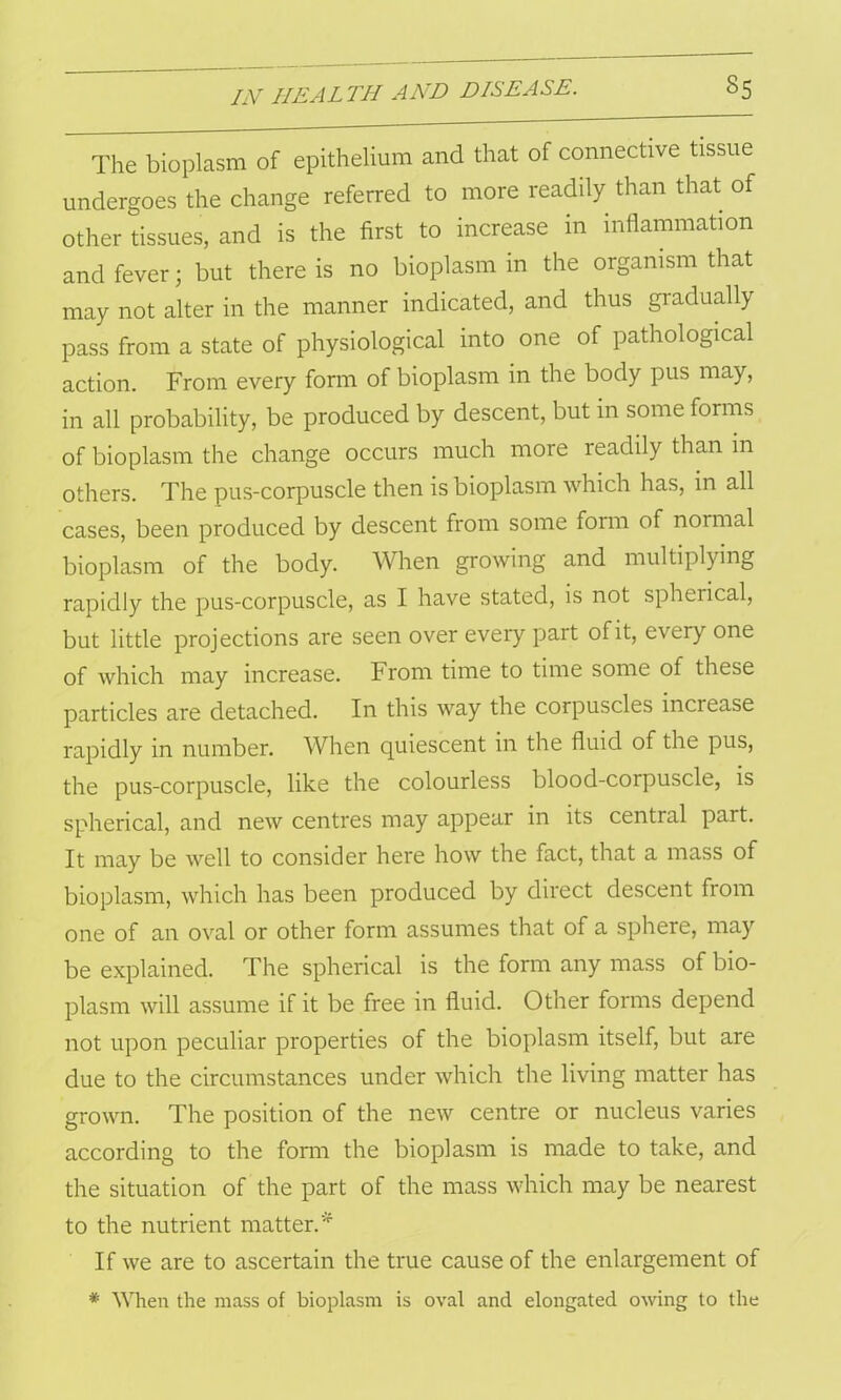 The bioplasm of epithelium and that of connective tissue undergoes the change referred to more readily than that of other tissues, and is the first to increase in inflammation and fever; but there is no bioplasm in the organism that may not alter in the manner indicated, and thus gradually pass from a state of physiological into one of pathological action. From every form of bioplasm in the body pus may, in all probability, be produced by descent, but in some forms of bioplasm the change occurs much more readily than m others. The pus-corpuscle then is bioplasm which has, in all cases, been produced by descent from some form of normal bioplasm of the body. When growing and multiplying rapidly the pus-corpuscle, as I have stated, is not spherical, but little projections are seen over every part of it, every one of which may increase. From time to time some of these particles are detached. In this way the corpuscles increase rapidly in number. When quiescent in the fluid of the pus, the pus-corpuscle, like the colourless blood-corpuscle, is spherical, and new centres may appear in its central part. It may be well to consider here how the fact, that a mass of bioplasm, which has been produced by direct descent from one of an oval or other form assumes that of a sphere, may be explained. The spherical is the form any mass of bio- plasm will assume if it be free in fluid. Other forms depend not upon peculiar properties of the bioplasm itself, but are due to the circumstances under which the living matter has grown. The position of the new centre or nucleus varies according to the form the bioplasm is made to take, and the situation of the part of the mass which may be nearest to the nutrient matter.* If we are to ascertain the true cause of the enlargement of * When the mass of bioplasm is oval and elongated owing to the