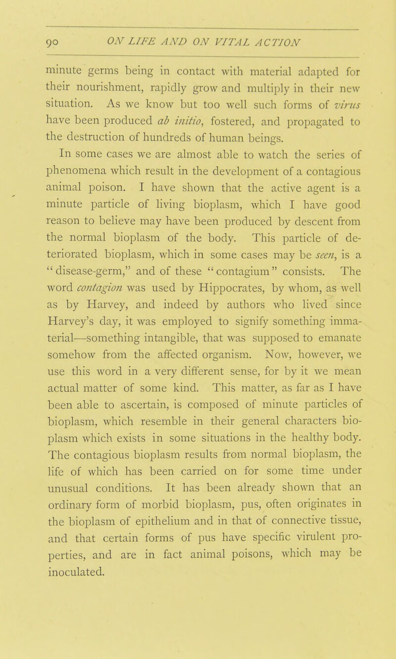 minute germs being in contact with material adapted for their nourishment, rapidly grow and multiply in their new situation. As we know but too well such forms of virus have been produced ab initio, fostered, and propagated to the destruction of hundreds of human beings. In some cases we are almost able to watch the series of phenomena which result in the development of a contagious animal poison. I have shown that the active agent is a minute particle of living bioplasm, which I have good reason to believe may have been produced by descent from the normal bioplasm of the body. This particle of de- teriorated bioplasm, which in some cases may be seen, is a “disease-germ,” and of these “contagium” consists. The word contagion was used by Hippocrates, by whom, as well as by Harvey, and indeed by authors who lived since Harvey’s day, it was employed to signify something imma- terial—something intangible, that was supposed to emanate somehow from the affected organism. Now, however, we use this word in a very different sense, for by it we mean actual matter of some kind. This matter, as far as I have been able to ascertain, is composed of minute particles of bioplasm, which resemble in their general characters bio- plasm which exists in some situations in the healthy body. The contagious bioplasm results from normal bioplasm, the life of which has been carried on for some time under unusual conditions. It has been already shown that an ordinary form of morbid bioplasm, pus, often originates in the bioplasm of epithelium and in that of connective tissue, and that certain forms of pus have specific virulent pro- perties, and are in fact animal poisons, which may be inoculated.