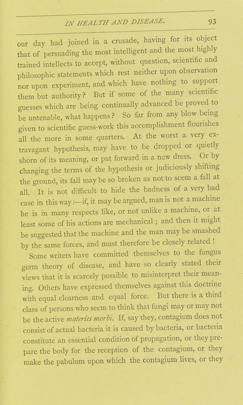 our day had joined in a crusade, having for its object that of persuading the most intelligent and the most highly trained intellects to accept, without question, scientific and philosophic statements which rest neither upon observation nor upon experiment, and which have nothing to support them but authority? But if some of the many scientific guesses which are being continually advanced be proved to be untenable, what happens? So far from any blow being given to scientific guess-work this accomplishment flourishes all the more in some quarters. At the worst a very ex- travagant hypothesis, may have to be dropped or quietly shorn of its meaning, or put forward in a new dress. Or by changing the terms of the hypothesis or judiciously shifting the ground, its fall may be so broken as not to seem a fall at all. It is not difficult to hide the badness of a very bad case in this way:—if, it may be argued, man is not a machine he is in many respects like, or not unlike a machine, 01 at least some of his actions are mechanical ; and then it might be suggested that the machine and the man may be smashed by the same forces, and must therefore be closely related ! Some writers have committed themselves to the fungus germ theory of disease, and have so clearly stated their views that it is scarcely possible to misinterpret their mean- ing. Others have expressed themselves against this doctrine with equal clearness and equal force. But there is a third class of persons who seem to think that fungi may or may not be the active materies viorbi. If, say they, contagium does not consist of actual bacteria it is caused by bacteria, or bacteria constitute an essential condition of propagation, or they pre- pare the body for the reception of the contagium, or they make the pabulum upon which the contagium lives, or they