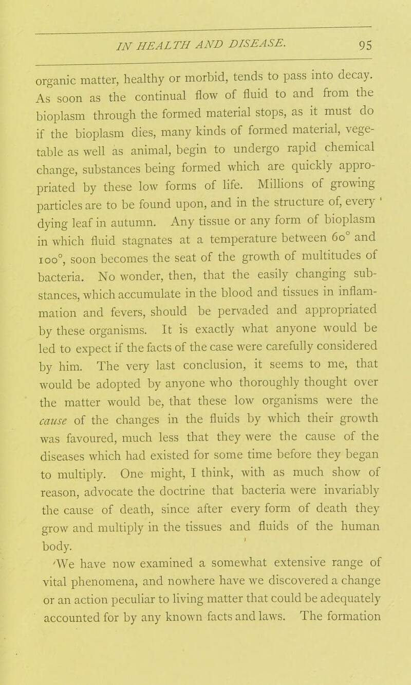 organic matter, healthy or morbid, tends to pass into decay. As soon as the continual flow of fluid to and from the bioplasm through the formed material stops, as it must do if the bioplasm dies, many kinds of formed material, v ege- table as well as animal, begin to undergo rapid chemical change, substances being formed which are quickly appio- priated by these low forms of life. Millions of growing particles are to be found upon, and in the structure of, every dying leaf in autumn. Any tissue or any form of bioplasm in which fluid stagnates at a temperature between 6o° and i oo°, soon becomes the seat of the growth of multitudes of bacteria. No wonder, then, that the easily changing sub- stances, which accumulate in the blood and tissues in inflam- mation and fevers, should be pervaded and appropriated by these organisms. It is exactly what anyone would be led to expect if the facts of the case were carefully considered by him. The very last conclusion, it seems to me, that would be adopted by anyone who thoroughly thought over the matter would be, that these low organisms were the cause of the changes in the fluids by which their growth was favoured, much less that they were the cause of the diseases which had existed for some time before they began to multiply. One might, I think, with as much show of reason, advocate the doctrine that bacteria were invariably the cause of death, since after every form of death they grow and multiply in the tissues and fluids of the human body. 'We have now examined a somewhat extensive range of vital phenomena, and nowhere have we discovered a change or an action peculiar to living matter that could be adequately accounted for by any known facts and laws. The formation