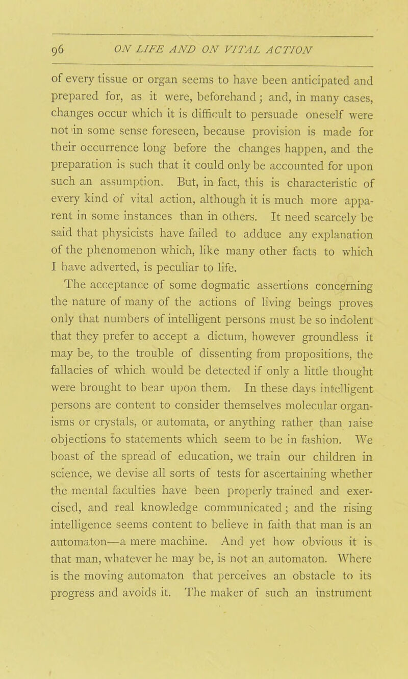 of every tissue or organ seems to have been anticipated and prepared for, as it were, beforehand; and, in many cases, changes occur which it is difficult to persuade oneself were not in some sense foreseen, because provision is made for their occurrence long before the changes happen, and the preparation is such that it could only be accounted for upon such an assumption. But, in fact, this is characteristic of every kind of vital action, although it is much more appa- rent in some instances than in others. It need scarcely be said that physicists have failed to adduce any explanation of the phenomenon which, like many other facts to which I have adverted, is peculiar to life. The acceptance of some dogmatic assertions concerning the nature of many of the actions of living beings proves only that numbers of intelligent persons must be so indolent that they prefer to accept a dictum, however groundless it may be, to the trouble of dissenting from propositions, the fallacies of which would be detected if only a little thought were brought to bear upon them. In these days intelligent persons are content to consider themselves molecular organ- isms or crystals, or automata, or anything rather than iaise objections to statements which seem to be in fashion. We boast of the spread of education, we train our children in science, we devise all sorts of tests for ascertaining whether the mental faculties have been properly trained and exer- cised, and real knowledge communicated; and the rising intelligence seems content to believe in faith that man is an automaton—a mere machine. And yet how obvious it is that man, whatever he may be, is not an automaton. Where is the moving automaton that perceives an obstacle to its progress and avoids it. The maker of such an instrument