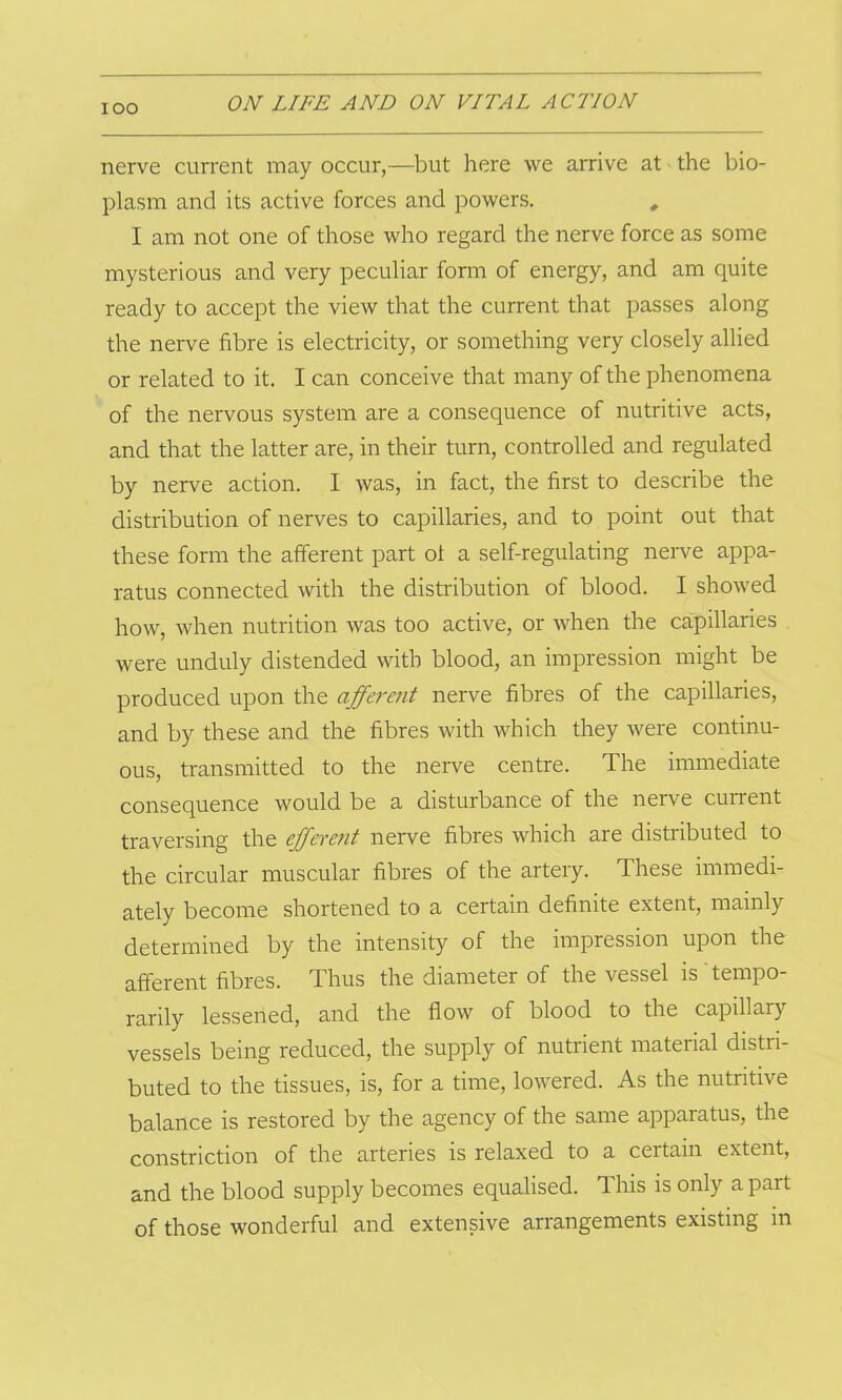 IOO nerve current may occur,—but here we arrive at the bio- plasm and its active forces and powers. # I am not one of those who regard the nerve force as some mysterious and very peculiar form of energy, and am quite ready to accept the view that the current that passes along the nerve fibre is electricity, or something very closely allied or related to it. I can conceive that many of the phenomena of the nervous system are a consequence of nutritive acts, and that the latter are, in their turn, controlled and regulated by nerve action. I was, in fact, the first to describe the distribution of nerves to capillaries, and to point out that these form the afferent part ot a self-regulating nerve appa- ratus connected with the distribution of blood. I showed how, when nutrition was too active, or when the capillaries were unduly distended with blood, an impression might be produced upon the afferent nerve fibres of the capillaries, and by these and the fibres with which they were continu- ous, transmitted to the nerve centre. The immediate consequence would be a disturbance of the nerve current traversing the efferent nerve fibres which are distributed to the circular muscular fibres of the artery. These immedi- ately become shortened to a certain definite extent, mainly determined by the intensity of the impression upon the afferent fibres. Thus the diameter of the vessel is tempo- rarily lessened, and the flow of blood to the capillary vessels being reduced, the supply of nutrient material distri- buted to the tissues, is, for a time, lowered. As the nutritive balance is restored by the agency of the same apparatus, the constriction of the arteries is relaxed to a certain extent, and the blood supply becomes equalised. 1 his is only a part of those wonderful and extensive arrangements existing in