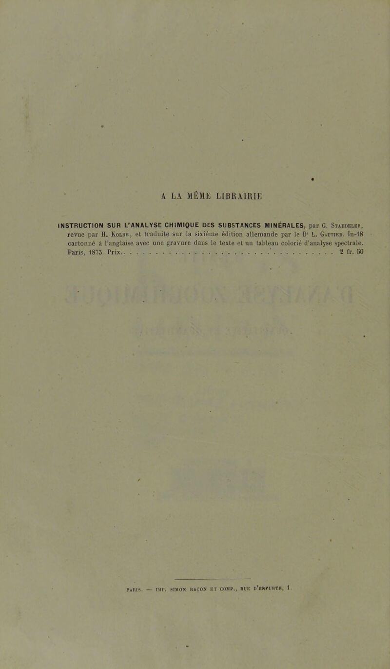 A LA MÊME LIBRAIRIE INSTRUCTION SUR L’ANALYSE CHIMIQUE DES SUBSTANCES MINÉRALES, par G. Staedeler, revue par II. Kolub, et traduite sur la sixième édition allemande par le D' L. Gautier. In-18 cartonné à l’anglaise avec une gravure dans le texte et un tableau colorié d’analyse spectrale. Paris, 1873. Prix 2 fr. 50 TARIS. — UIP. SIMON RAÇON ET COMP., RUE d’eRPURTII, 1