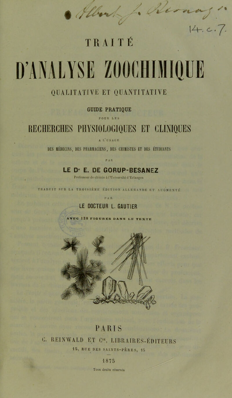 IA. Cr ‘ ■ QUALITATIVE ET QUANTITATIVE GUIDE PRATIQUE FOUR LES A L’USAGE DES MÉDECINS, DES PHARMACIENS, DES CHIMISTES ET DES ÉTUDIANTS LE Dr E. DE GORUP-BESANEZ Professeur de chimie à l’Université d ’Erlangen T P* A P U I T SUR LA TROISIÈME ÉDITION ALLEMANDE ET AUGMENTE P A R LE DOCTEUR L. GAUTIER AVEC 128 FIGURES DANS LE TEXTE PARIS C. REINWALD ET G‘E, LIBRAIRES-ÉDITEURS 15, RUE DES SAINTS-PÈRES, 15 1875 Tous droits réservés