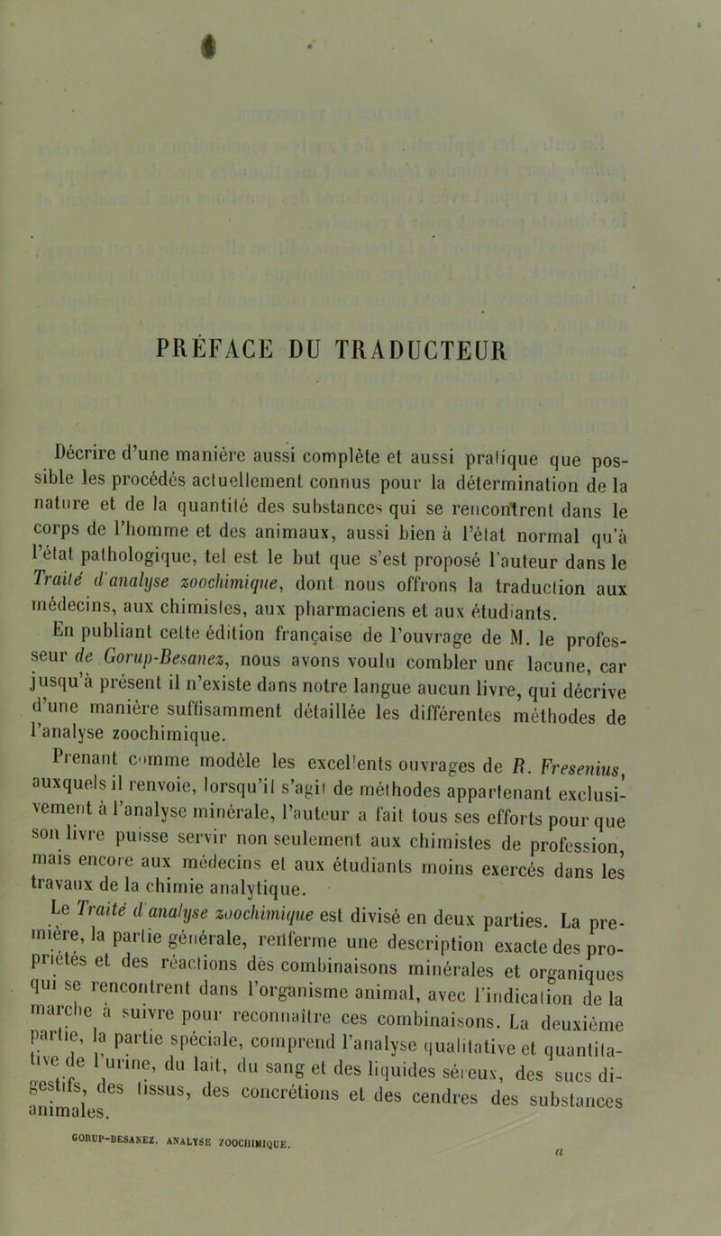 PRÉFACE DU TRADUCTEUR Décrire d’une manière aussi complète et aussi pratique que pos- sible les procédés actuellement connus pour la détermination de la nature et de la quantité des substances qui se rencontrent dans le corps de l’homme et des animaux, aussi bien à l’état normal qu’à l’etat pathologique, tel est le but que s’est proposé l’auteur dans le Traité d'analyse zoochimique, dont nous offrons la traduction aux médecins, aux chimistes, aux pharmaciens et aux étudiants. En publiant celte édition française de l’ouvrage de M. le profes- seur de Gorup-Besanez, nous avons voulu combler une lacune, car jusqu’à présent il n’existe dans notre langue aucun livre, qui décrive d’une manière suffisamment détaillée les différentes méthodes de l’analyse zoochimique. Pienant cumme modèle les excellents ouvrages de R. Fresenius auxquels il renvoie, lorsqu’il s’agii de méthodes appartenant exclusi- vement a l’analyse minérale, l’auteur a fait tous ses efforts pour que son livre puisse servir non seulement aux chimistes de profession, mais encore aux médecins et aux étudiants moins exercés dans les travaux de la chimie analytique. Le Traité d analyse zoorMmique est divisé en deux parties. La pre- mière, la partie générale, renferme une description exacte des pro- priétés et des réactions dés combinaisons minérales et organiques qui se rencontrent dans l’organisme animal, avec l'indication de la marclie a suivre pour reconnaître ces combinaisons. La deuxième partie, a partie spéciale, comprend l’analyse qualitative et quantita- tif de 1 urine, du lait, du sang et des liquides séreux, des sucs di- gestifs des tissus, des concrétions et des cendres des substances GORUP-BESANEZ. ANALYSE ZOOCIHMlqUE.