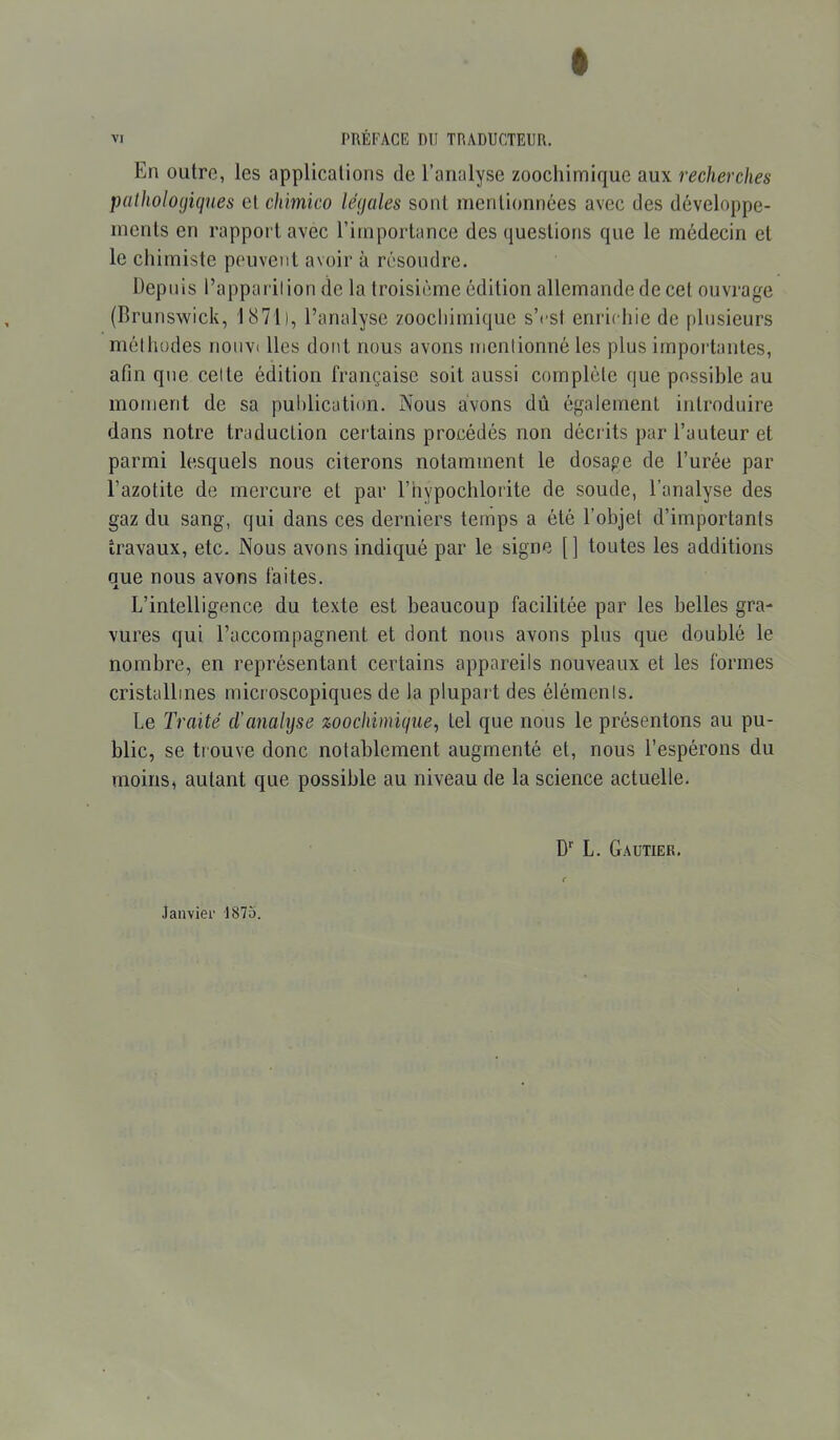 En outre, les applications de l’analyse zoochimique aux recherches pathologiques et chimico légales sont mentionnées avec des développe- ments en rapport avec l’importance des questions que le médecin et le chimiste peuvent avoir à résoudre. Depuis l’apparition de la troisième édition allemande de cet ouvrage (Brunswick, 1871), l’analyse zoochimique s’est enrichie de plusieurs méthodes nouvi lies dont nous avons mentionné les plus importantes, afin que cette édition française soit aussi complète que possible au moment de sa publication. Nous avons dû également introduire dans notre traduction certains procédés non décrits par l’auteur et parmi lesquels nous citerons notamment le dosape de l’urée par l’azotite de mercure et par l’hypochlorite de soude, l’analyse des gaz du sang, qui dans ces derniers temps a été l’objet d’importants travaux, etc. Nous avons indiqué par le signe [ ] toutes les additions que nous avons faites. L’intelligence du texte est beaucoup facilitée par les belles gra- vures qui l’accompagnent et dont nous avons plus que doublé le nombre, en représentant certains appareils nouveaux et les formes cristallines microscopiques de la plupart des éléments. Le Traité d’analyse zoochimique, tel que nous le présentons au pu- blic, se trouve donc notablement augmenté et, nous l’espérons du moins, autant que possible au niveau de la science actuelle. D1' L. Gautier. Janvier 1875.