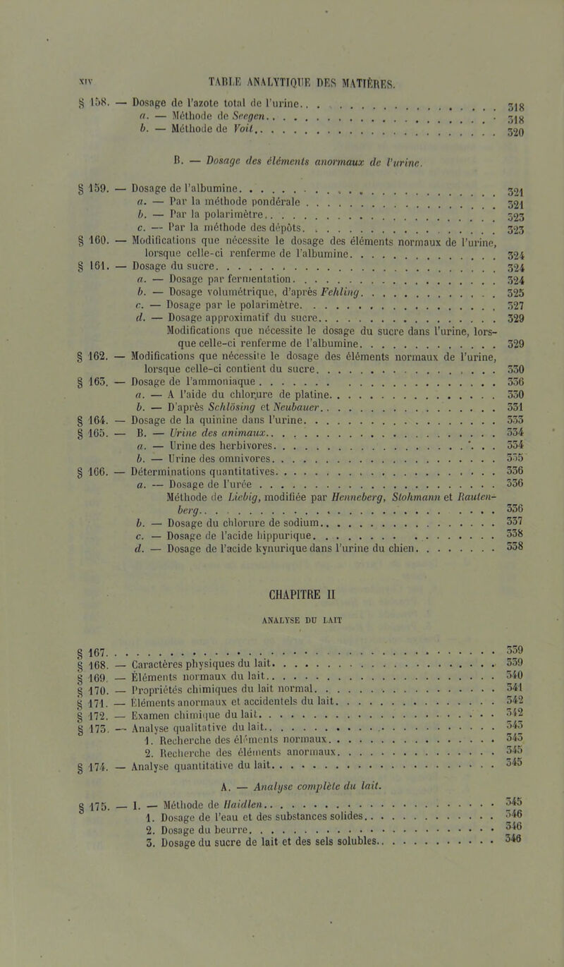 $ 158. — Dosage de l’azote total de l’urine.. . fl. — Méthode de Seegen b. — Méthode de Voit R- — Dosage des éléments anormaux de l’urine. § 159. — Dosage de l’albumine 321 «. — Par la méthode pondérale [ 32i b. — Par la polarimètre 323 c. — Par la méthode des dépôts 323 § ICO. — Modifications que nécessite le dosage des éléments normaux de l’urine, lorsque celle-ci renferme de l'albumine 324 § 161. — Dosage du sucre 324 a. — Dosage par fermentation 324 b. — Dosage volumétrique, d’après Fehling 325 c. — Dosage par le polarimètre 327 d. — Dosage approximatif du sucre 329 Modifications que nécessite le dosage du sucre dans l’urine, lors- que celle-ci renferme de l’albumine 329 § 162. — Modifications que nécessite le dosage des éléments normaux de l’urine, lorsque celle-ci contient du sucre 530 § 165. — Dosage de l’ammoniaque 556 a. — A l’aide du chlor.ure de platine 330 b. — D’après Schlôsing et Neubauer 351 § 164. — Dosage de la quinine dans l’urine 535 § 165. — B. — Urine des animaux.. . , 534 a. — Urine des herbivores ... 354 b. — Urine des omnivores 535 § 166. — Déterminations quantitatives 356 a. — Dosage de l’urée 336 Méthode de Licbig, modifiée par Hcnneberg, Stohmann et Rautcn- berg.. . 356 b. — Dosage du chlorure de sodium 337 c. — Dosage de l’acide hippurique 338 d. — Dosage de l’acide kynurique dans l’urine du chien 358 CHAPITRE II ANALYSE DU LAIT § 167 § 168. — Caractères physiques du lait § 169. — Éléments normaux du lait § 170. — Propriétés chimiques du lait normal g 171. — Éléments anormaux et accidentels du lait g 172. — Examen chimique du lait § 175. — Analyse qualitative du lait 1. Recherche des éléments normaux 2. Recherche des éléments anormaux g i74, — Analyse quantitative du lait A. — Analyse complète du lait. g 175. — 1. — Méthode de llaidlen . . . 1. Dosage de l’eau et des substances solides.. . 2. Dosage du beurre 5. Dosage du sucre de lait et des sels solubles. 559 559 540 541 542 342 543 343 545 345 545 546 546 540