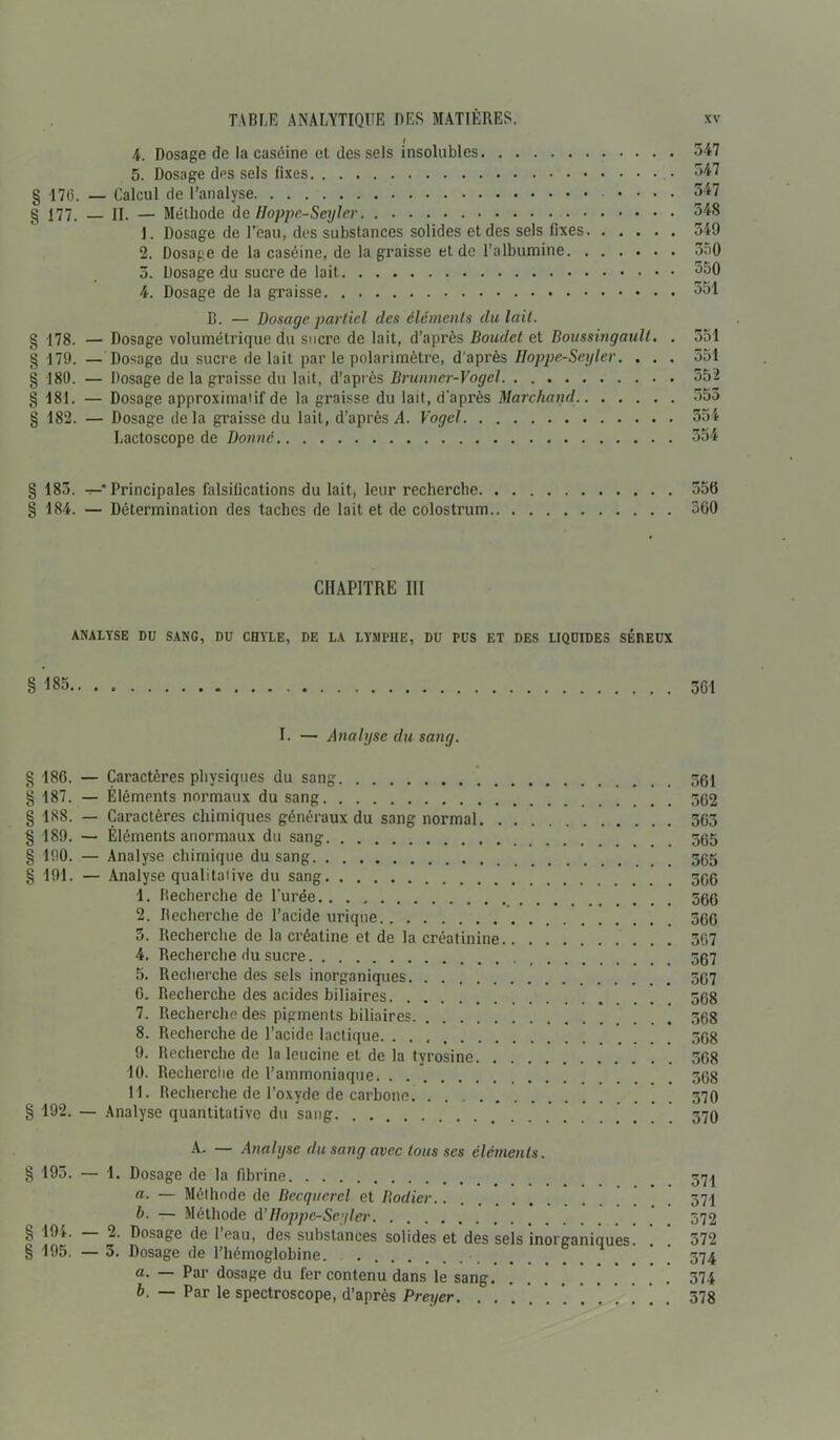 4. Dosage de la caséine et des sels insolubles 347 5. Dosage des sels fixes 347 § -170. — Calcul de l’analyse .... 547 g 177. — H. — Méthode de Hoppe-Seyler 348 1. Dosage de l’eau, des substances solides et des sels fixes 549 2. Dosage de la caséine, de la graisse et de l’albumine 350 5. Dosage du sucre de lait °50 4. Dosage de la graisse 551 D. — Dosage partiel des éléments du lait. g 178. — Dosage volumétrique du sucre de lait, d’après Boudct et Boussingault. . 551 § 179. — Dosage du sucre de lait par le polarimètre, d'après Hoppe-Seyler. . . . 551 § 180. — Dosage de la graisse du lait, d’après Brunner-Vogel 352 § 181. — Dosage approximatif de la graisse du lait, d'après Marchand 553 § 182. — Dosage delà graisse du lait, d’après A. Vogcl 354 Lactoscope de Donné 354 § 183. t-* Principales falsifications du lait, leur recherche 55tJ § 184. — Détermination des taches de lait et de colostrum 500 CHAPITRE III ANALYSE DU SANG, DU CHYLE, DE LA LYMPHE, DU PUS ET DES LIQUIDES SÉREUX § 185 361 I. — Analyse du sang. g 186. — Caractères physiques du sang 361 g 187. — Éléments normaux du sang 562 g 188. — Caractères chimiques généraux du sang normal 363 § 189. — Éléments anormaux du sang 565 g 190. — Analyse chimique du sang 56g § 191. — Analyse qualitative du sang 566 1. Recherche de l'urée 566 2. Recherche de l’acide urique 560 5. Recherche de la créatine et de la créatinine 307 4. Recherche du sucre 567 5. Recherche des sels inorganiques 567 6. Recherche des acides biliaires 568 7. Recherche des pigments biliaires 568 8. Recherche de l’acide lactique 568 9. Recherche de la leucine et de la tyrosine 568 10. Recherche de l’ammoniaque 568 11. Recherche de l’oxyde de carbone 570 g 192. — Analyse quantitative du sang 370 A- — Analyse du sang avec tous ses éléments. g 195. — 1. Dosage de la fibrine 57 j a. — Méthode de Becquerel et Bodier 571 b. — Méthode A’Hoppe-Seyler 572 g 194. — 2. Dosage de l’eau, des substances solides et des sels inorganiques. ! ! 372 g 195. — 3. Dosage de l’hémoglobine. • 574 a. — Par dosage du fer contenu dans le sang 374 b. — Par le spectroscope, d’après Preyer. . . . * ’ . . . ! . . 378