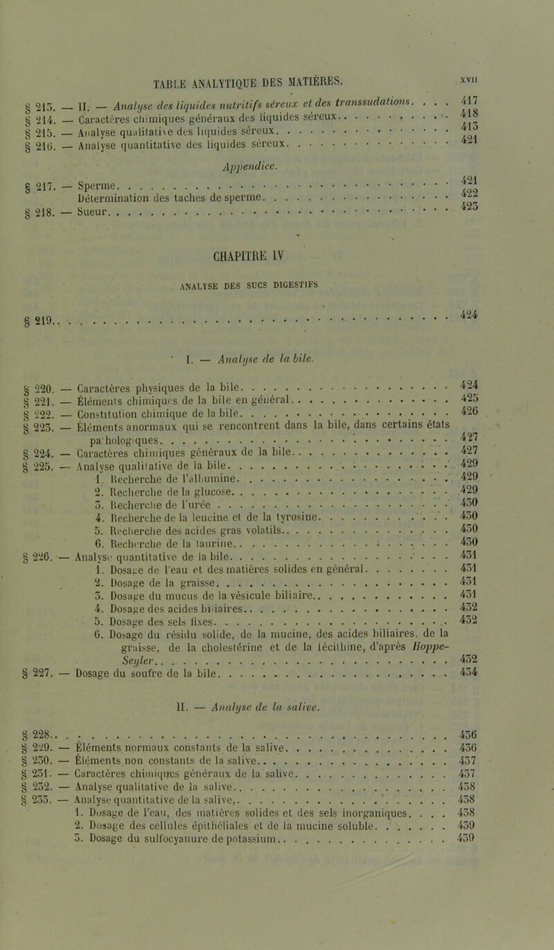 g 213. g 214. § 215. g 21 G. § 217. g 218. g 219 g 220. g 221. g 222. g 223. g 224. g 225. g 226. g 227. g 228. g 229. g 230. g 231. g 252. § 233. TABLE ANALYTIQUE DES MATIÈRES. H. — Analyse des liquides nutritifs séreux et des transsudations. . . . Caractères chimiques généraux des liquides séreux Analyse qualitative des liquides séreux Analyse quantitative des liquides séreux. Appendice. Sperme Détermination des taches de sperme Sueur CHAPITRE IV ANALYSE DES SUCS DIGESTIFS ’ I. — Analyse de la bile. - Caractères physiques de la bile - Éléments chimiques de la bile en général - Constitution chimique de la bile • • • - Éléments anormaux qui se rencontrent dans la bile, dans certains états pa'hologiques ’• - Caractères chimiques généraux de la bile - Analyse qualitative de la bile 1 Recherche de l’albumine . 2. Recherche de la glucose 3. Recherche de l’urée 4. Recherche de la leucine et de la tyrosine 5. Recherche des acides gras volatils • • 6. Recherche de la taurine - Analyse quantitative de labile • • ï. Dosage de l'eau et des matières solides en général 2. Dosage de la graisse 3. Dosage du mucus de la vésicule biliaire 4. Dosage des acides binaires 5. Dosage des sels fixes G. Dosage du résidu solide, de la mucine, des acides biliaires, de la graisse, de la cholestérine et de la lécithine, d’après lloppe- Seylcr - Dosage du soufre de la bile II. — Analyse de la salive. Éléments normaux constants de la salive Éléments non constants de la salive Caractères chimiques généraux de la salive Analyse qualitative de la salive Analyse quantitative de la salive, ’ 1. Dusage de l’eau, des matières solides et des sels inorganiques. . . . 2. Dosage des cellules épithéliales et de la mucine soluble 3. Dosage du sulfocyauure de potassium xvn 417 418 413 421 421 422 423 424 424 425 426 427 427 429 429 429 450 450 450 450 431 431 451 451 432 432 452 434 456 436 457 437 458 438 438 459 439