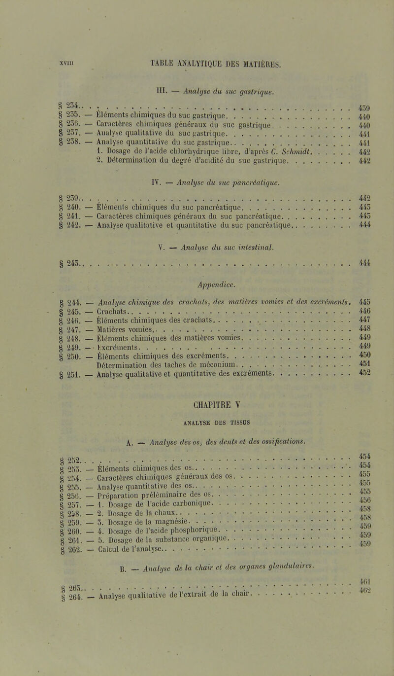 IH. — Analyse du suc gastrique. S 234.. . . § 235. — Éléments chimiques du suc gastrique § 230. — Caractères chimiques généraux du suc gastrique, § 237. — Analyse qualitative du suc gastrique § 238. — Analyse quantitative du suc gastrique 1. Dosage de l’acide chlorhydrique libre, d’après C. Schmidt 2. Détermination du degré d’acidité du suc gastrique 1Y. — Analyse du suc pancréatique. § 239.. . § 240. — Éléments chimiques du suc pancréatique § 241. — Caractères chimiques généraux du suc pancréatique § 242. — Analyse qualitative et quantitative du suc pancréatique, Y. — Analyse du suc intestinal. § 245 Appendice. g 244. — Analyse chimique des crachais, des matières vomies et des excréments, § 245. — Crachats g 246. — Éléments chimiques des crachats § 247. — Matières vomies, § 248. — Éléments chimiques des matières vomies § 249. — Excréments § 250. — Éléments chimiques des excréments Détermination des taches de méconium § 251. — Analyse qualitative et quantitative des excréments CHAPITRE V ANALYSE DES TISSUS A. — Analyse des os, des dents et des ossifications. § 252 § 253. — Éléments chimiques des os ■ • § 254. — Caractères chimiques généraux des os § 255. — Analyse quantitative des os § 250. — Préparation préléminaire des os • • • § 257. — 1. Dosage de l’acide carbonique § 258. — 2. Dosage de la chaux g 259. — 3. Dosage de la magnésie § 260. — 4. Dosage de l’acide phosphorique § 261. — 5. Dosage delà substance organique § 262. — Calcul de l’analyse B. _ Analyse de la chair et des organes glandulaires. g * g 264. Analyse qualitative de l’extrait de la chair 439 440 440 441 441 442 442 442 443 445 444 444 445 446 447 448 449 449 450 451 452 454 454 455 455 455 450 458 458 459 459 459 401 462